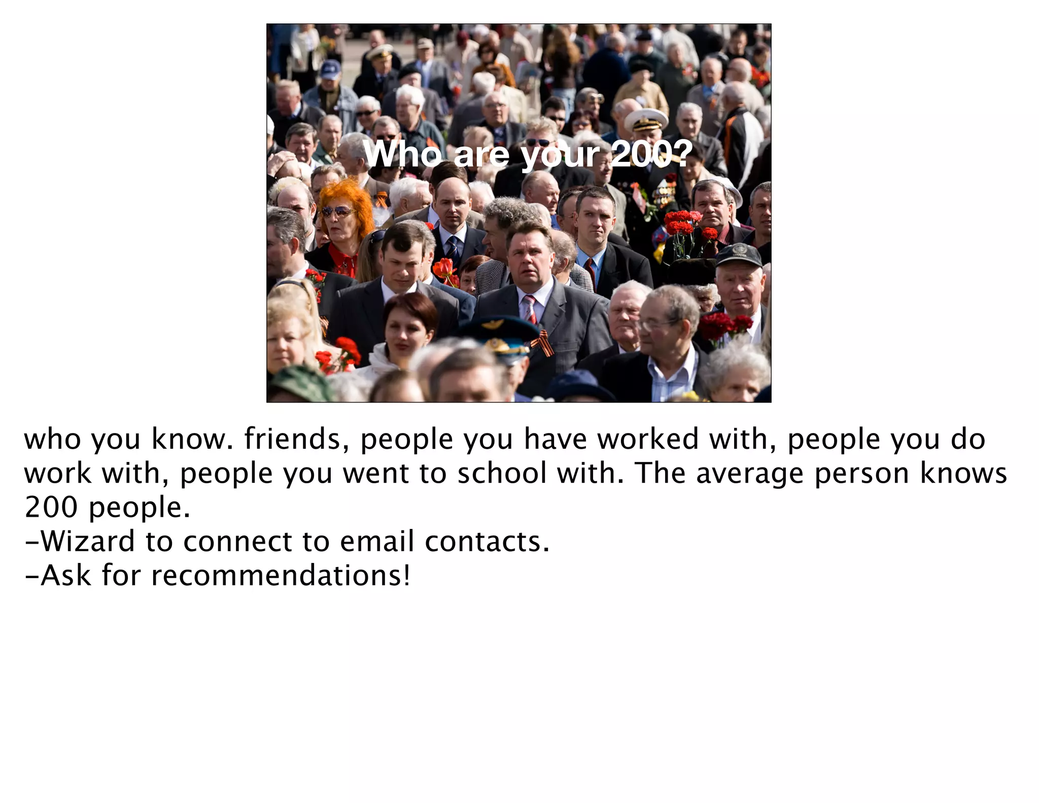 Who are your 200?


                     Who are your 200?



who you know. friends, people you have worked with, people you do
work with, people you went to school with. The average person knows
200 people.
-Wizard to connect to email contacts.
-Ask for recommendations!
 