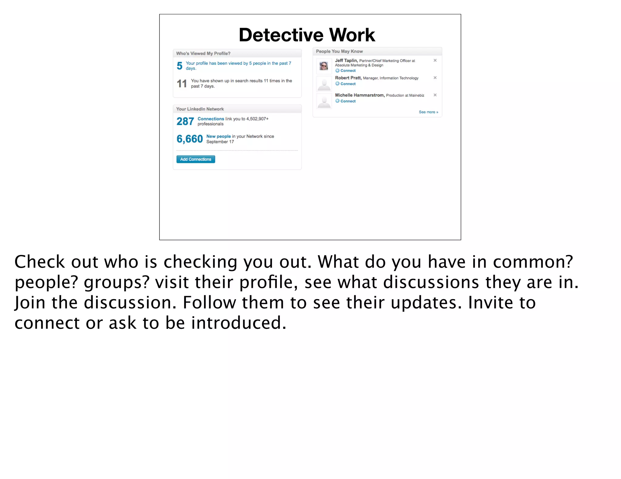 Detective Work




Check out who is checking you out. What do you have in common?
people? groups? visit their proﬁle, see what discussions they are in.
Join the discussion. Follow them to see their updates. Invite to
connect or ask to be introduced.
 