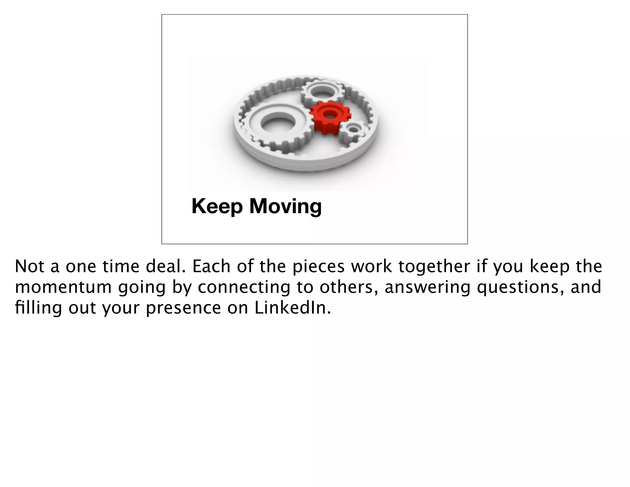 Keep Moving

Not a one time deal. Each of the pieces work together if you keep the
momentum going by connecting to others, answering questions, and
ﬁlling out your presence on LinkedIn.
 
