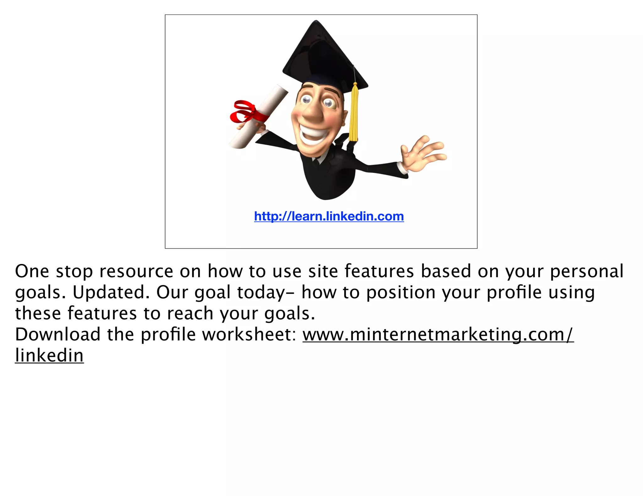 http://learn.linkedin.com



One stop resource on how to use site features based on your personal
goals. Updated. Our goal today- how to position your proﬁle using
these features to reach your goals.
Download the proﬁle worksheet: www.minternetmarketing.com/
linkedin
 