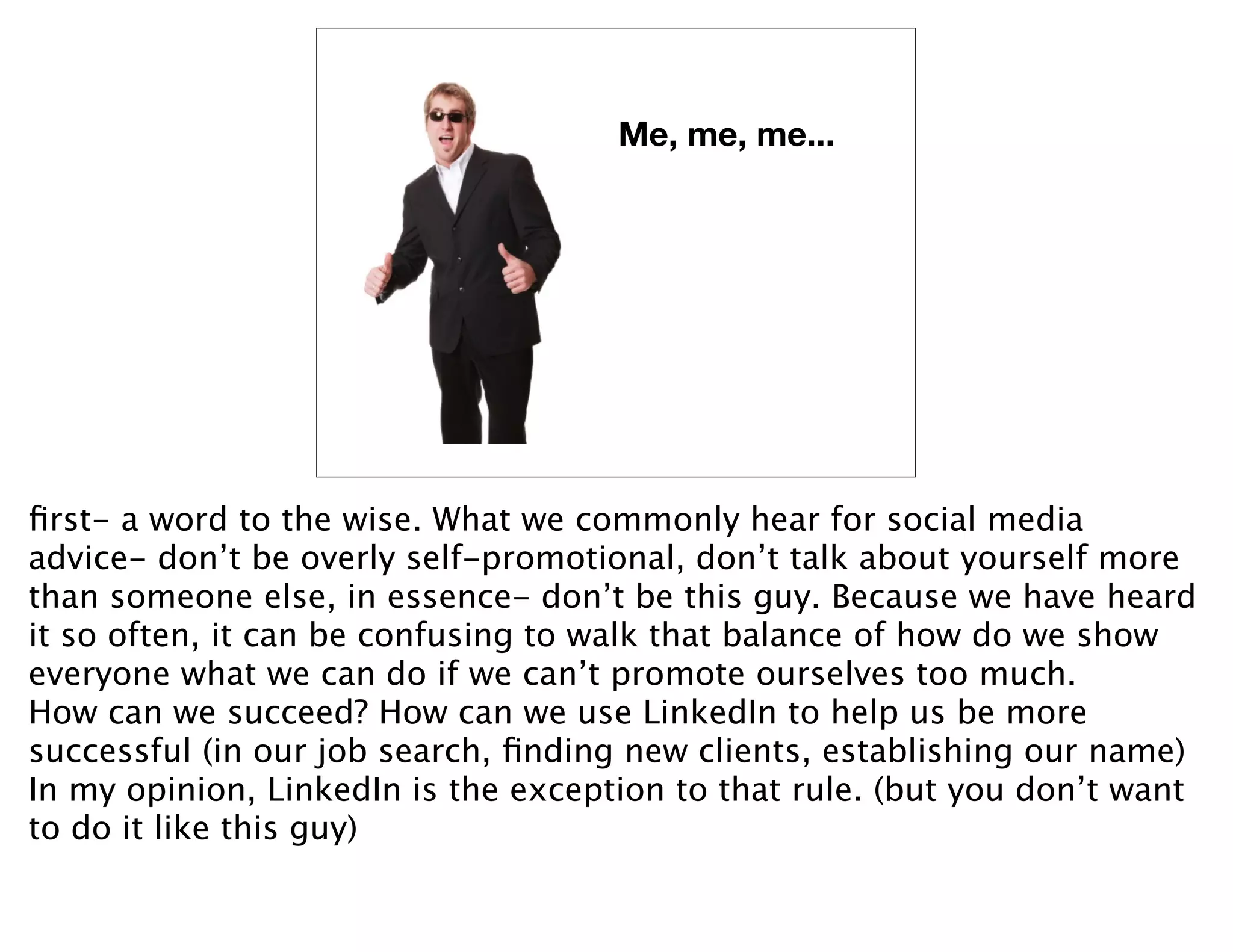 Me, me, me...




ﬁrst- a word to the wise. What we commonly hear for social media
advice- don’t be overly self-promotional, don’t talk about yourself more
than someone else, in essence- don’t be this guy. Because we have heard
it so often, it can be confusing to walk that balance of how do we show
everyone what we can do if we can’t promote ourselves too much.
How can we succeed? How can we use LinkedIn to help us be more
successful (in our job search, ﬁnding new clients, establishing our name)
In my opinion, LinkedIn is the exception to that rule. (but you don’t want
to do it like this guy)
 