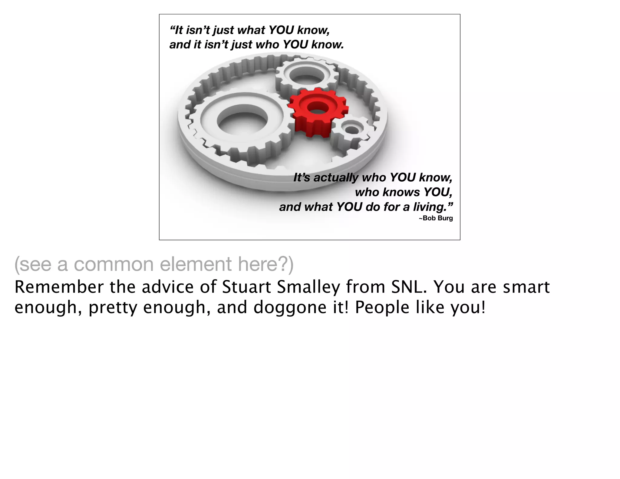 “It isn’t just what YOU know,
                 and it isn’t just who YOU know.




                                      It’s actually who YOU know,
                                                  who knows YOU,
                                    and what YOU do for a living.”
                                                            ~Bob Burg




(see a common element here?)
Remember the advice of Stuart Smalley from SNL. You are smart
enough, pretty enough, and doggone it! People like you!
 