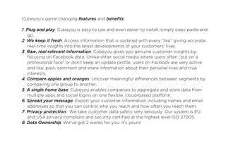 Cubeyou’s game changing features and benefits:

1. Plug and play: Cubeyou is easy to use and even easier to install; simply copy paste and
   go.
2. We keep it fresh: Access information that is updated with every “like” giving accurate,
   real-time insights into the latest developments of your customers’ lives.
3. Raw, real relevant information: Cubeyou gives you genuine customer insights by
   focusing on Facebook data. Unlike other social media where users often “put on a
   professional face” or don’t keep an update profile, users on Facbook are very active
   and like, post, comment and share information about their personal lives and true
   interests.
4. Compare apples and oranges: Uncover meaningful differences between segments by
   comparing one group to another.
5. A single home base: Cubeyou enables companies to aggregate and store data from
   multiple apps and social logins on one flexible, cloud-based platform.
6. Spread your message: Export your customer information including names and email
   addresses so that you can control who you reach and how often you reach them.
7. Privacy protection:  We take customer data safety very seriously. Our system is EU
   and USA privacy compliant and security certified at the highest level ISO 27005.	
8. Data Ownership: We’ve got 2 words for you: it’s yours!
 