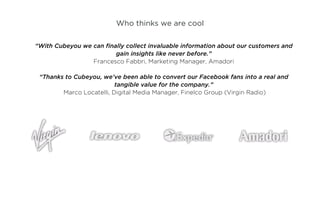 Who thinks we are cool

“With Cubeyou we can finally collect invaluable information about our customers and
                         gain insights like never before.”
                 Francesco Fabbri, Marketing Manager, Amadori

 “Thanks to Cubeyou, we’ve been able to convert our Facebook fans into a real and
                          tangible value for the company.”
        Marco Locatelli, Digital Media Manager, Finelco Group (Virgin Radio)
 