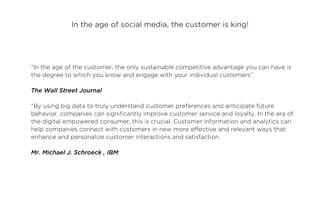 In the age of social media, the customer is king!




“In the age of the customer, the only sustainable competitive advantage you can have is
the degree to which you know and engage with your individual customers”

The Wall Street Journal

“By using big data to truly understand customer preferences and anticipate future
behavior, companies can significantly improve customer service and loyalty. In the era of
the digital empowered consumer, this is crucial. Customer information and analytics can
help companies connect with customers in new more effective and relevant ways that
enhance and personalize customer interactions and satisfaction.

Mr. Michael J. Schroeck , IBM
 