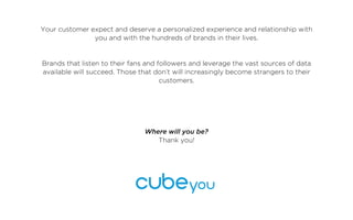 Your customer expect and deserve a personalized experience and relationship with
               you and with the hundreds of brands in their lives.


Brands that listen to their fans and followers and leverage the vast sources of data
available will succeed. Those that don’t will increasingly become strangers to their
                                      customers.




                                Where will you be?
                                   Thank you!
 