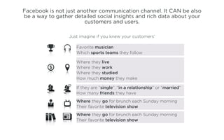 Facebook is not just another communication channel. It CAN be also
be a way to gather detailed social insights and rich data about your
                       customers and users.

                 Just imagine if you knew your customers’

                    Favorite musician
                    Which sports teams they follow

                    Where they live
                    Where they work
                    Where they studied
                    How much money they make

                    If they are “single”, “in a relationship” or “married”
                    How many friends they have
                    Where they go for brunch each Sunday morning
                    Their favorite television show
                    Where they go for brunch each Sunday morning
                    Their favorite television show
 