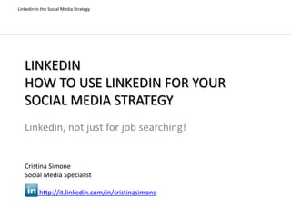 Linkedin in the Social Media Strategy




   LINKEDIN
   HOW TO USE LINKEDIN FOR YOUR
   SOCIAL MEDIA STRATEGY
   Linkedin, not just for job searching!


   Cristina Simone
   Social Media Specialist

           http://it.linkedin.com/in/cristinasimone
 