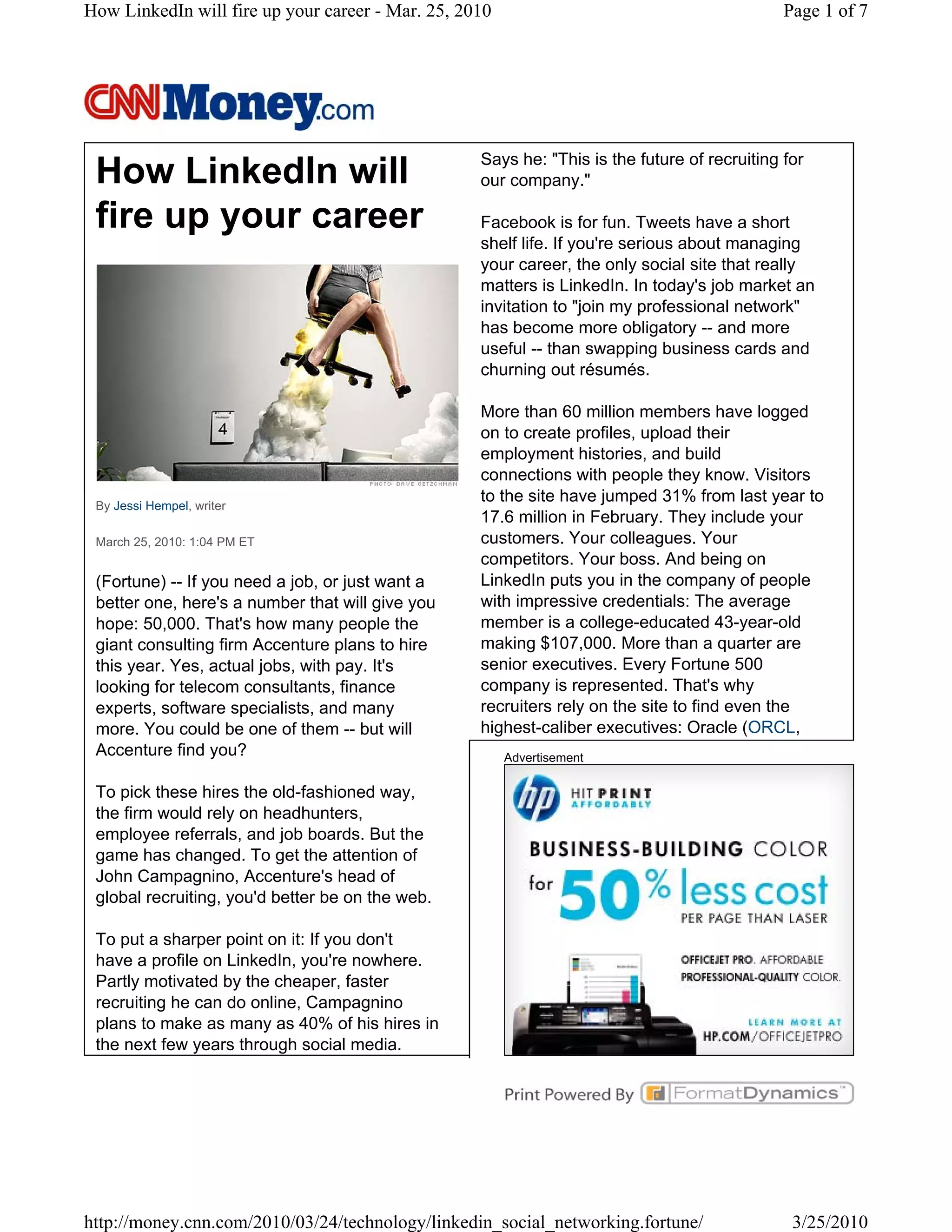 How LinkedIn will fire up your career - Mar. 25, 2010                                         Page 1 of 7




                                                   Says he: "This is the future of recruiting for
 How LinkedIn will                                 our company."

 fire up your career                               Facebook is for fun. Tweets have a short
                                                   shelf life. If you're serious about managing
                                                   your career, the only social site that really
                                                   matters is LinkedIn. In today's job market an
                                                   invitation to "join my professional network"
                                                   has become more obligatory -- and more
                                                   useful -- than swapping business cards and
                                                   churning out résumés.

                                                   More than 60 million members have logged
                                                   on to create profiles, upload their
                                                   employment histories, and build
                                                   connections with people they know. Visitors
 By Jessi Hempel, writer
                                                   to the site have jumped 31% from last year to
                                                   17.6 million in February. They include your
 March 25, 2010: 1:04 PM ET                        customers. Your colleagues. Your
                                                   competitors. Your boss. And being on
 (Fortune) -- If you need a job, or just want a    LinkedIn puts you in the company of people
 better one, here's a number that will give you    with impressive credentials: The average
 hope: 50,000. That's how many people the          member is a college-educated 43-year-old
 giant consulting firm Accenture plans to hire     making $107,000. More than a quarter are
 this year. Yes, actual jobs, with pay. It's       senior executives. Every Fortune 500
 looking for telecom consultants, finance          company is represented. That's why
 experts, software specialists, and many           recruiters rely on the site to find even the
 more. You could be one of them -- but will        highest-caliber executives: Oracle (ORCL,
 Accenture find you?                                    Advertisement

 To pick these hires the old-fashioned way,
 the firm would rely on headhunters,
 employee referrals, and job boards. But the
 game has changed. To get the attention of
 John Campagnino, Accenture's head of
 global recruiting, you'd better be on the web.

 To put a sharper point on it: If you don't
 have a profile on LinkedIn, you're nowhere.
 Partly motivated by the cheaper, faster
 recruiting he can do online, Campagnino
 plans to make as many as 40% of his hires in
 the next few years through social media.




http://money.cnn.com/2010/03/24/technology/linkedin_social_networking.fortune/                 3/25/2010
 