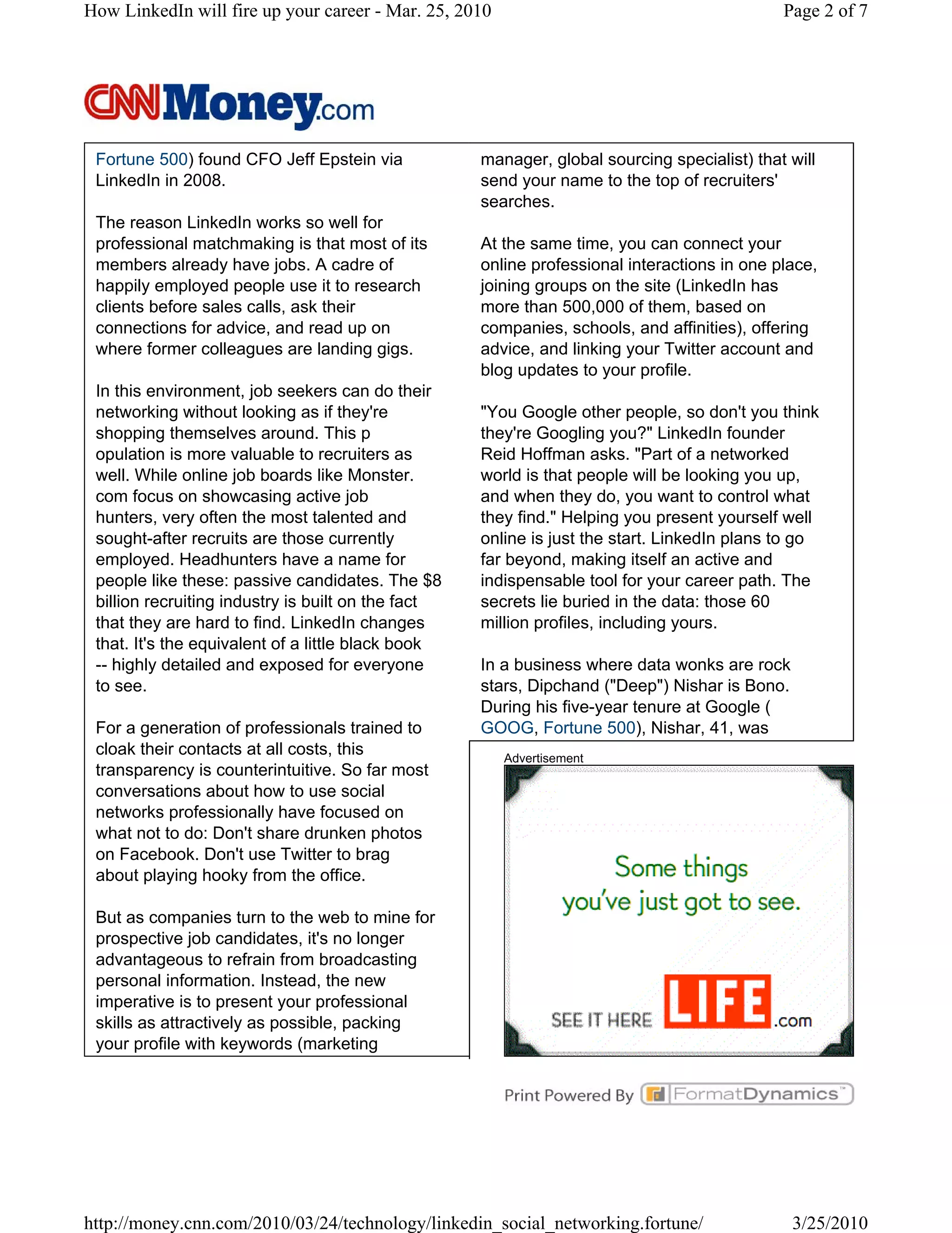 How LinkedIn will fire up your career - Mar. 25, 2010                                        Page 2 of 7




 Fortune 500) found CFO Jeff Epstein via            manager, global sourcing specialist) that will
 LinkedIn in 2008.                                  send your name to the top of recruiters'
                                                    searches.
 The reason LinkedIn works so well for
 professional matchmaking is that most of its       At the same time, you can connect your
 members already have jobs. A cadre of              online professional interactions in one place,
 happily employed people use it to research         joining groups on the site (LinkedIn has
 clients before sales calls, ask their              more than 500,000 of them, based on
 connections for advice, and read up on             companies, schools, and affinities), offering
 where former colleagues are landing gigs.          advice, and linking your Twitter account and
                                                    blog updates to your profile.
 In this environment, job seekers can do their
 networking without looking as if they're           "You Google other people, so don't you think
 shopping themselves around. This p                 they're Googling you?" LinkedIn founder
 opulation is more valuable to recruiters as        Reid Hoffman asks. "Part of a networked
 well. While online job boards like Monster.        world is that people will be looking you up,
 com focus on showcasing active job                 and when they do, you want to control what
 hunters, very often the most talented and          they find." Helping you present yourself well
 sought-after recruits are those currently          online is just the start. LinkedIn plans to go
 employed. Headhunters have a name for              far beyond, making itself an active and
 people like these: passive candidates. The $8      indispensable tool for your career path. The
 billion recruiting industry is built on the fact   secrets lie buried in the data: those 60
 that they are hard to find. LinkedIn changes       million profiles, including yours.
 that. It's the equivalent of a little black book
 -- highly detailed and exposed for everyone        In a business where data wonks are rock
 to see.                                            stars, Dipchand ("Deep") Nishar is Bono.
                                                    During his five-year tenure at Google (
 For a generation of professionals trained to       GOOG, Fortune 500), Nishar, 41, was
 cloak their contacts at all costs, this                Advertisement
 transparency is counterintuitive. So far most
 conversations about how to use social
 networks professionally have focused on
 what not to do: Don't share drunken photos
 on Facebook. Don't use Twitter to brag
 about playing hooky from the office.

 But as companies turn to the web to mine for
 prospective job candidates, it's no longer
 advantageous to refrain from broadcasting
 personal information. Instead, the new
 imperative is to present your professional
 skills as attractively as possible, packing
 your profile with keywords (marketing




http://money.cnn.com/2010/03/24/technology/linkedin_social_networking.fortune/                 3/25/2010
 