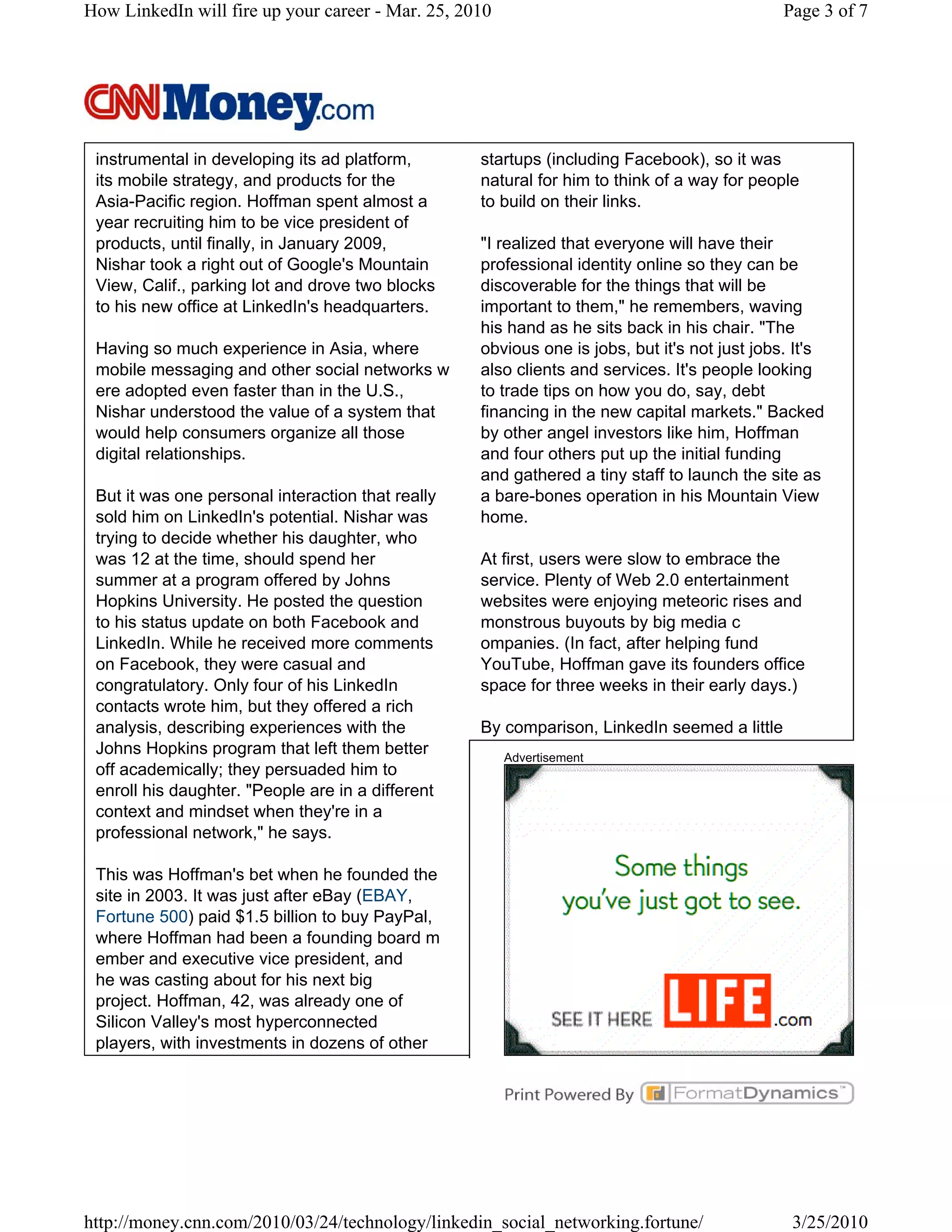 How LinkedIn will fire up your career - Mar. 25, 2010                                         Page 3 of 7




 instrumental in developing its ad platform,       startups (including Facebook), so it was
 its mobile strategy, and products for the         natural for him to think of a way for people
 Asia-Pacific region. Hoffman spent almost a       to build on their links.
 year recruiting him to be vice president of
 products, until finally, in January 2009,         "I realized that everyone will have their
 Nishar took a right out of Google's Mountain      professional identity online so they can be
 View, Calif., parking lot and drove two blocks    discoverable for the things that will be
 to his new office at LinkedIn's headquarters.     important to them," he remembers, waving
                                                   his hand as he sits back in his chair. "The
 Having so much experience in Asia, where          obvious one is jobs, but it's not just jobs. It's
 mobile messaging and other social networks w      also clients and services. It's people looking
 ere adopted even faster than in the U.S.,         to trade tips on how you do, say, debt
 Nishar understood the value of a system that      financing in the new capital markets." Backed
 would help consumers organize all those           by other angel investors like him, Hoffman
 digital relationships.                            and four others put up the initial funding
                                                   and gathered a tiny staff to launch the site as
 But it was one personal interaction that really   a bare-bones operation in his Mountain View
 sold him on LinkedIn's potential. Nishar was      home.
 trying to decide whether his daughter, who
 was 12 at the time, should spend her              At first, users were slow to embrace the
 summer at a program offered by Johns              service. Plenty of Web 2.0 entertainment
 Hopkins University. He posted the question        websites were enjoying meteoric rises and
 to his status update on both Facebook and         monstrous buyouts by big media c
 LinkedIn. While he received more comments         ompanies. (In fact, after helping fund
 on Facebook, they were casual and                 YouTube, Hoffman gave its founders office
 congratulatory. Only four of his LinkedIn         space for three weeks in their early days.)
 contacts wrote him, but they offered a rich
 analysis, describing experiences with the         By comparison, LinkedIn seemed a little
 Johns Hopkins program that left them better            Advertisement
 off academically; they persuaded him to
 enroll his daughter. "People are in a different
 context and mindset when they're in a
 professional network," he says.

 This was Hoffman's bet when he founded the
 site in 2003. It was just after eBay (EBAY,
 Fortune 500) paid $1.5 billion to buy PayPal,
 where Hoffman had been a founding board m
 ember and executive vice president, and
 he was casting about for his next big
 project. Hoffman, 42, was already one of
 Silicon Valley's most hyperconnected
 players, with investments in dozens of other




http://money.cnn.com/2010/03/24/technology/linkedin_social_networking.fortune/                 3/25/2010
 