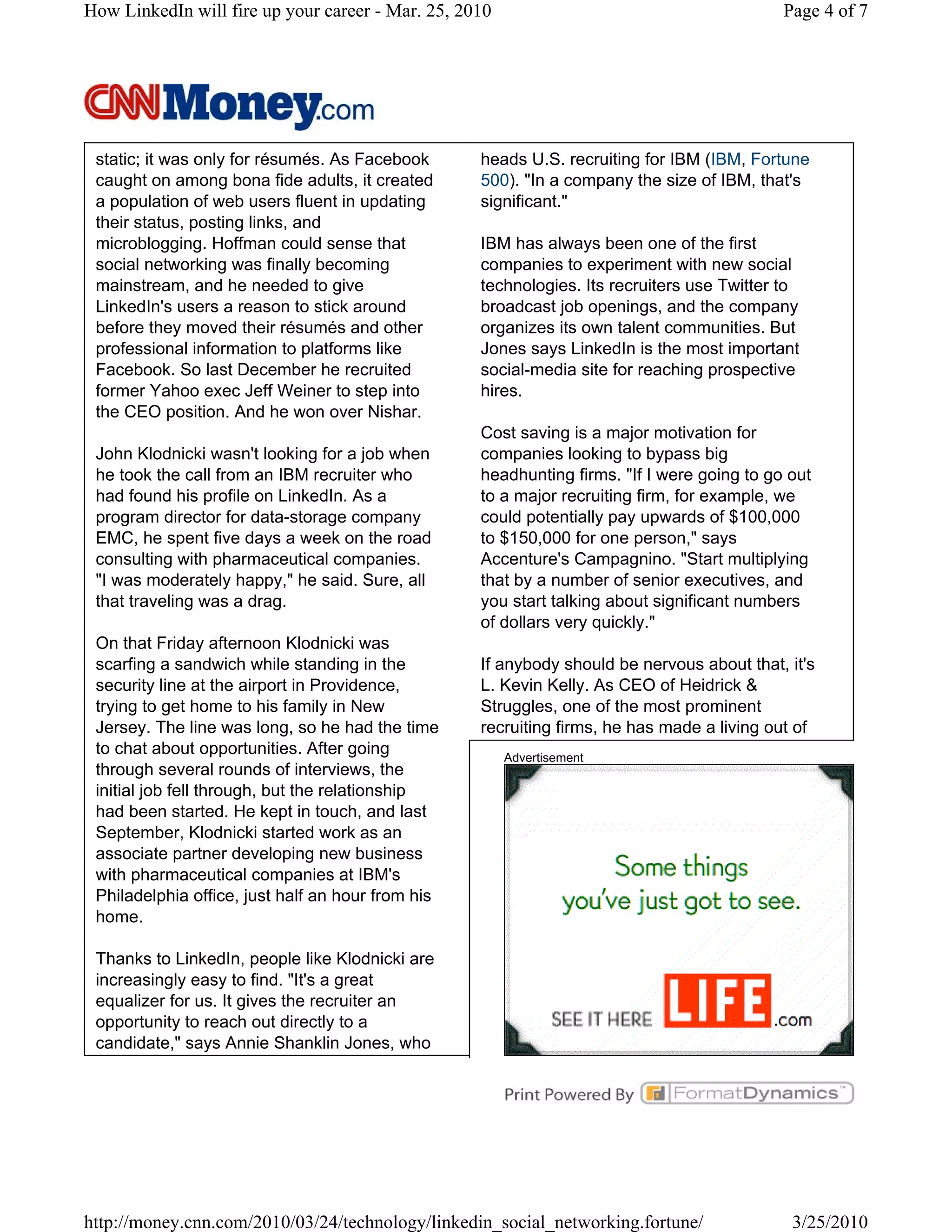 How LinkedIn will fire up your career - Mar. 25, 2010                                       Page 4 of 7




 static; it was only for résumés. As Facebook      heads U.S. recruiting for IBM (IBM, Fortune
 caught on among bona fide adults, it created      500). "In a company the size of IBM, that's
 a population of web users fluent in updating      significant."
 their status, posting links, and
 microblogging. Hoffman could sense that           IBM has always been one of the first
 social networking was finally becoming            companies to experiment with new social
 mainstream, and he needed to give                 technologies. Its recruiters use Twitter to
 LinkedIn's users a reason to stick around         broadcast job openings, and the company
 before they moved their résumés and other         organizes its own talent communities. But
 professional information to platforms like        Jones says LinkedIn is the most important
 Facebook. So last December he recruited           social-media site for reaching prospective
 former Yahoo exec Jeff Weiner to step into        hires.
 the CEO position. And he won over Nishar.
                                                   Cost saving is a major motivation for
 John Klodnicki wasn't looking for a job when      companies looking to bypass big
 he took the call from an IBM recruiter who        headhunting firms. "If I were going to go out
 had found his profile on LinkedIn. As a           to a major recruiting firm, for example, we
 program director for data-storage company         could potentially pay upwards of $100,000
 EMC, he spent five days a week on the road        to $150,000 for one person," says
 consulting with pharmaceutical companies.         Accenture's Campagnino. "Start multiplying
 "I was moderately happy," he said. Sure, all      that by a number of senior executives, and
 that traveling was a drag.                        you start talking about significant numbers
                                                   of dollars very quickly."
 On that Friday afternoon Klodnicki was
 scarfing a sandwich while standing in the         If anybody should be nervous about that, it's
 security line at the airport in Providence,       L. Kevin Kelly. As CEO of Heidrick &
 trying to get home to his family in New           Struggles, one of the most prominent
 Jersey. The line was long, so he had the time     recruiting firms, he has made a living out of
 to chat about opportunities. After going               Advertisement
 through several rounds of interviews, the
 initial job fell through, but the relationship
 had been started. He kept in touch, and last
 September, Klodnicki started work as an
 associate partner developing new business
 with pharmaceutical companies at IBM's
 Philadelphia office, just half an hour from his
 home.

 Thanks to LinkedIn, people like Klodnicki are
 increasingly easy to find. "It's a great
 equalizer for us. It gives the recruiter an
 opportunity to reach out directly to a
 candidate," says Annie Shanklin Jones, who




http://money.cnn.com/2010/03/24/technology/linkedin_social_networking.fortune/               3/25/2010
 