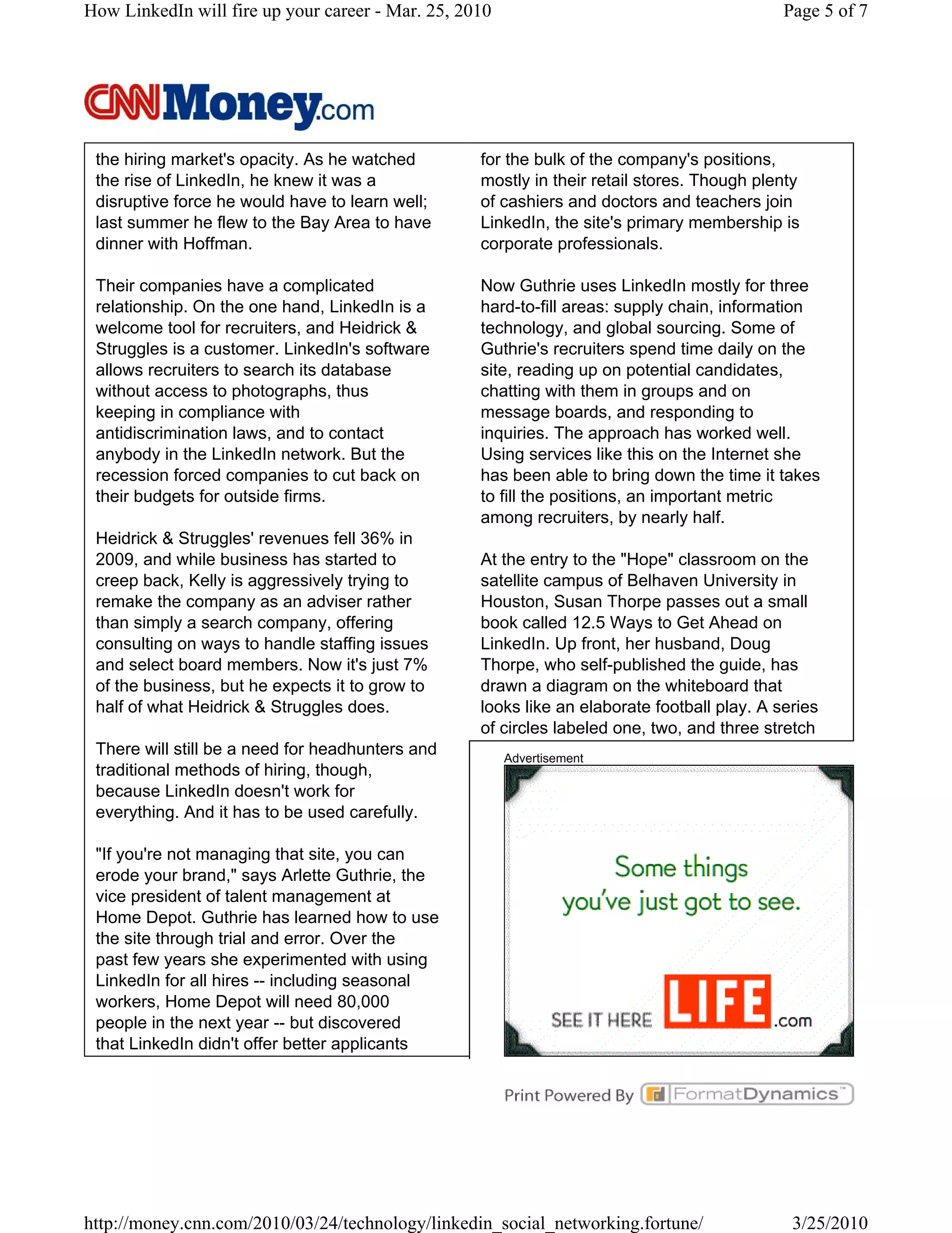 How LinkedIn will fire up your career - Mar. 25, 2010                                        Page 5 of 7




 the hiring market's opacity. As he watched        for the bulk of the company's positions,
 the rise of LinkedIn, he knew it was a            mostly in their retail stores. Though plenty
 disruptive force he would have to learn well;     of cashiers and doctors and teachers join
 last summer he flew to the Bay Area to have       LinkedIn, the site's primary membership is
 dinner with Hoffman.                              corporate professionals.

 Their companies have a complicated                Now Guthrie uses LinkedIn mostly for three
 relationship. On the one hand, LinkedIn is a      hard-to-fill areas: supply chain, information
 welcome tool for recruiters, and Heidrick &       technology, and global sourcing. Some of
 Struggles is a customer. LinkedIn's software      Guthrie's recruiters spend time daily on the
 allows recruiters to search its database          site, reading up on potential candidates,
 without access to photographs, thus               chatting with them in groups and on
 keeping in compliance with                        message boards, and responding to
 antidiscrimination laws, and to contact           inquiries. The approach has worked well.
 anybody in the LinkedIn network. But the          Using services like this on the Internet she
 recession forced companies to cut back on         has been able to bring down the time it takes
 their budgets for outside firms.                  to fill the positions, an important metric
                                                   among recruiters, by nearly half.
 Heidrick & Struggles' revenues fell 36% in
 2009, and while business has started to           At the entry to the "Hope" classroom on the
 creep back, Kelly is aggressively trying to       satellite campus of Belhaven University in
 remake the company as an adviser rather           Houston, Susan Thorpe passes out a small
 than simply a search company, offering            book called 12.5 Ways to Get Ahead on
 consulting on ways to handle staffing issues      LinkedIn. Up front, her husband, Doug
 and select board members. Now it's just 7%        Thorpe, who self-published the guide, has
 of the business, but he expects it to grow to     drawn a diagram on the whiteboard that
 half of what Heidrick & Struggles does.           looks like an elaborate football play. A series
                                                   of circles labeled one, two, and three stretch
 There will still be a need for headhunters and         Advertisement
 traditional methods of hiring, though,
 because LinkedIn doesn't work for
 everything. And it has to be used carefully.

 "If you're not managing that site, you can
 erode your brand," says Arlette Guthrie, the
 vice president of talent management at
 Home Depot. Guthrie has learned how to use
 the site through trial and error. Over the
 past few years she experimented with using
 LinkedIn for all hires -- including seasonal
 workers, Home Depot will need 80,000
 people in the next year -- but discovered
 that LinkedIn didn't offer better applicants




http://money.cnn.com/2010/03/24/technology/linkedin_social_networking.fortune/                3/25/2010
 