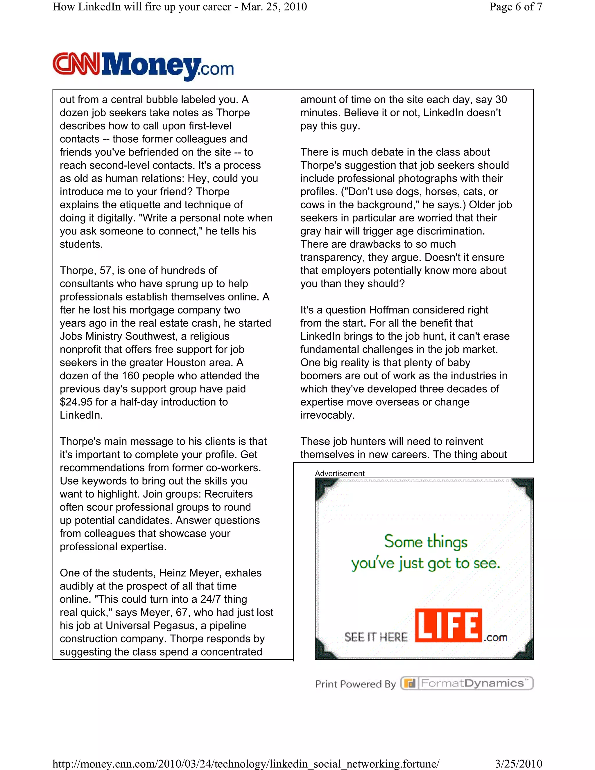 How LinkedIn will fire up your career - Mar. 25, 2010                                        Page 6 of 7




 out from a central bubble labeled you. A          amount of time on the site each day, say 30
 dozen job seekers take notes as Thorpe            minutes. Believe it or not, LinkedIn doesn't
 describes how to call upon first-level            pay this guy.
 contacts -- those former colleagues and
 friends you've befriended on the site -- to       There is much debate in the class about
 reach second-level contacts. It's a process       Thorpe's suggestion that job seekers should
 as old as human relations: Hey, could you         include professional photographs with their
 introduce me to your friend? Thorpe               profiles. ("Don't use dogs, horses, cats, or
 explains the etiquette and technique of           cows in the background," he says.) Older job
 doing it digitally. "Write a personal note when   seekers in particular are worried that their
 you ask someone to connect," he tells his         gray hair will trigger age discrimination.
 students.                                         There are drawbacks to so much
                                                   transparency, they argue. Doesn't it ensure
 Thorpe, 57, is one of hundreds of                 that employers potentially know more about
 consultants who have sprung up to help            you than they should?
 professionals establish themselves online. A
 fter he lost his mortgage company two             It's a question Hoffman considered right
 years ago in the real estate crash, he started    from the start. For all the benefit that
 Jobs Ministry Southwest, a religious              LinkedIn brings to the job hunt, it can't erase
 nonprofit that offers free support for job        fundamental challenges in the job market.
 seekers in the greater Houston area. A            One big reality is that plenty of baby
 dozen of the 160 people who attended the          boomers are out of work as the industries in
 previous day's support group have paid            which they've developed three decades of
 $24.95 for a half-day introduction to             expertise move overseas or change
 LinkedIn.                                         irrevocably.

 Thorpe's main message to his clients is that      These job hunters will need to reinvent
 it's important to complete your profile. Get      themselves in new careers. The thing about
 recommendations from former co-workers.                Advertisement
 Use keywords to bring out the skills you
 want to highlight. Join groups: Recruiters
 often scour professional groups to round
 up potential candidates. Answer questions
 from colleagues that showcase your
 professional expertise.

 One of the students, Heinz Meyer, exhales
 audibly at the prospect of all that time
 online. "This could turn into a 24/7 thing
 real quick," says Meyer, 67, who had just lost
 his job at Universal Pegasus, a pipeline
 construction company. Thorpe responds by
 suggesting the class spend a concentrated




http://money.cnn.com/2010/03/24/technology/linkedin_social_networking.fortune/                3/25/2010
 