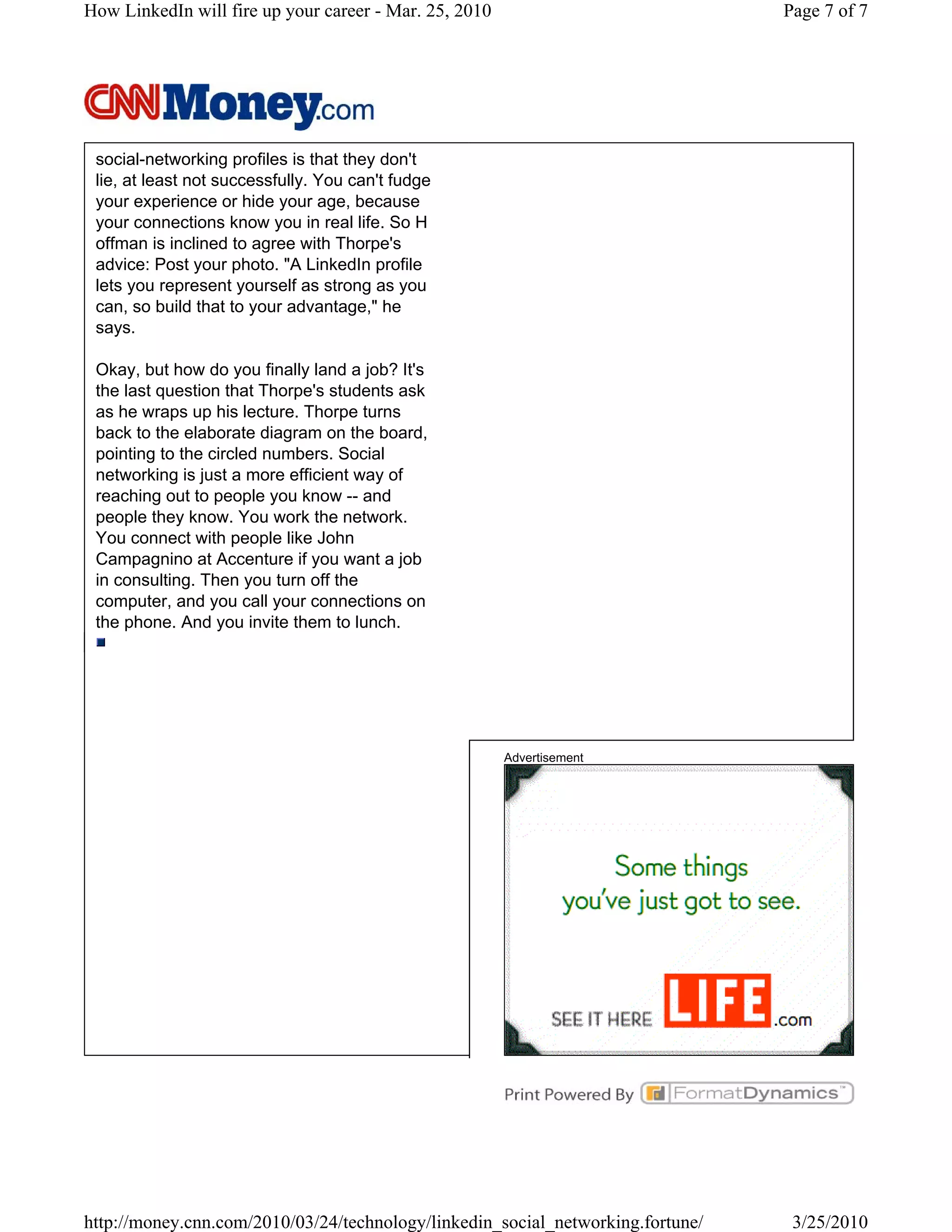 How LinkedIn will fire up your career - Mar. 25, 2010                            Page 7 of 7




 social-networking profiles is that they don't
 lie, at least not successfully. You can't fudge
 your experience or hide your age, because
 your connections know you in real life. So H
 offman is inclined to agree with Thorpe's
 advice: Post your photo. "A LinkedIn profile
 lets you represent yourself as strong as you
 can, so build that to your advantage," he
 says.

 Okay, but how do you finally land a job? It's
 the last question that Thorpe's students ask
 as he wraps up his lecture. Thorpe turns
 back to the elaborate diagram on the board,
 pointing to the circled numbers. Social
 networking is just a more efficient way of
 reaching out to people you know -- and
 people they know. You work the network.
 You connect with people like John
 Campagnino at Accenture if you want a job
 in consulting. Then you turn off the
 computer, and you call your connections on
 the phone. And you invite them to lunch.




                                                        Advertisement




http://money.cnn.com/2010/03/24/technology/linkedin_social_networking.fortune/    3/25/2010
 