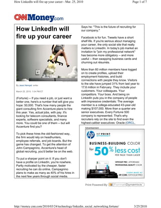 How LinkedIn will fire up your career - Mar. 25, 2010                                         Page 1 of 7




                                                   Says he: "This is the future of recruiting for
 How LinkedIn will                                 our company."

 fire up your career                               Facebook is for fun. Tweets have a short
                                                   shelf life. If you're serious about managing
                                                   your career, the only social site that really
                                                   matters is LinkedIn. In today's job market an
                                                   invitation to "join my professional network"
                                                   has become more obligatory -- and more
                                                   useful -- than swapping business cards and
                                                   churning out résumés.

                                                   More than 60 million members have logged
                                                   on to create profiles, upload their
                                                   employment histories, and build
                                                   connections with people they know. Visitors
 By Jessi Hempel, writer
                                                   to the site have jumped 31% from last year to
                                                   17.6 million in February. They include your
 March 25, 2010: 1:04 PM ET                        customers. Your colleagues. Your
                                                   competitors. Your boss. And being on
 (Fortune) -- If you need a job, or just want a    LinkedIn puts you in the company of people
 better one, here's a number that will give you    with impressive credentials: The average
 hope: 50,000. That's how many people the          member is a college-educated 43-year-old
 giant consulting firm Accenture plans to hire     making $107,000. More than a quarter are
 this year. Yes, actual jobs, with pay. It's       senior executives. Every Fortune 500
 looking for telecom consultants, finance          company is represented. That's why
 experts, software specialists, and many           recruiters rely on the site to find even the
 more. You could be one of them -- but will        highest-caliber executives: Oracle (ORCL,
 Accenture find you?                                    Advertisement

 To pick these hires the old-fashioned way,
 the firm would rely on headhunters,
 employee referrals, and job boards. But the
 game has changed. To get the attention of
 John Campagnino, Accenture's head of
 global recruiting, you'd better be on the web.

 To put a sharper point on it: If you don't
 have a profile on LinkedIn, you're nowhere.
 Partly motivated by the cheaper, faster
 recruiting he can do online, Campagnino
 plans to make as many as 40% of his hires in
 the next few years through social media.




http://money.cnn.com/2010/03/24/technology/linkedin_social_networking.fortune/                 3/25/2010
 