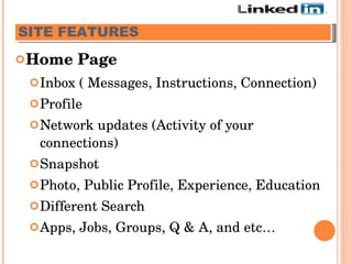 Home Page Inbox ( Messages, Instructions, Connection) Profile Network updates (Activity of your connections) Snapshot Photo, Public Profile, Experience, Education Different Search Apps, Jobs, Groups, Q & A, and etc… SITE FEATURES   