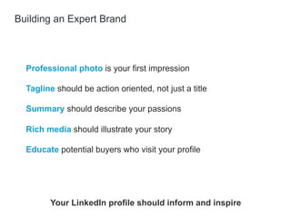 Professional photo is your first impression
​ Tagline should be action oriented, not just a title
​ Summary should describe your passions
​ Rich media should illustrate your story
​ Educate potential buyers who visit your profile
Building an Expert Brand
Your LinkedIn profile should inform and inspire
 