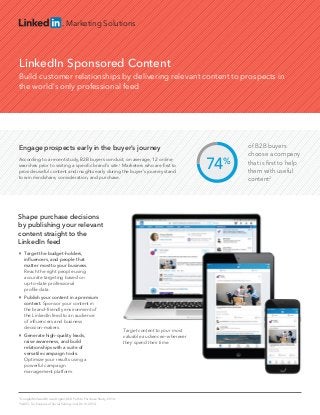 Marketing Solutions
LinkedIn Sponsored Content
Build customer relationships by delivering relevant content to prospects in
the world’s only professional feed
74%
of B2B buyers
choose a company
that is ﬁrst to help
them with useful
content2
1
Google/Millward Brown Digital, B2B Path to Purchase Study, 2014.
2
SAVO, Techniques of Social Selling: Just Do It!, 2014.
Engage prospects early in the buyer’s journey
According to a recent study, B2B buyers conduct, on average, 12 online
searches prior to visiting a speciﬁc brand's site.1
Marketers who are ﬁrst to
provide useful content and insights early during the buyer’s journey stand
to win mindshare, consideration, and purchase.

Target the budget-holders,
inﬂuencers, and people that
matter most to your business.
Reach the right people using
accurate targeting based on
up-to-date professional
proﬁle data.

Publish your content in a premium
context. Sponsor your content in
the brand-friendly environment of
the LinkedIn feed to an audience
of inﬂuencers and business
decision-makers.

Generate high-quality leads,
raise awareness, and build
relationships with a suite of
versatile campaign tools.
Optimize your results using a
powerful campaign
management platform.
Target content to your most
valuable audiences—wherever
they spend their time.
Shape purchase decisions
by publishing your relevant
content straight to the
LinkedIn feed
 