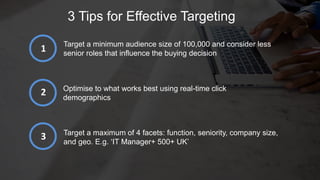 3 Tips for Effective Targeting
Target a minimum audience size of 100,000 and consider less
senior roles that influence the buying decision
Optimise to what works best using real-time click
demographics
Target a maximum of 4 facets: function, seniority, company size,
and geo. E.g. ‘IT Manager+ 500+ UK’
1
2
3
 