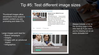 L
Tip #5: Test different image sizes
Large images work best for:
• Brand campaigns
• Graphs
• Images with an emotional
impact
• Infographics
Thumbnail images allow
advertisers more space to
explain content you are
promoting and state CTA.
Always include a link to
the landing page in the
intro text as if you don’t,
you’re missing out on an
extra clickable link
 