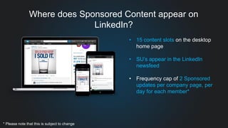 Where does Sponsored Content appear on
LinkedIn?
• 15 content slots on the desktop
home page
• SU’s appear in the LinkedIn
newsfeed
• Frequency cap of 2 Sponsored
updates per company page, per
day for each member*
* Please note that this is subject to change
 