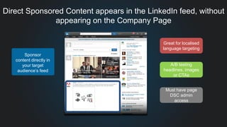 Direct Sponsored Content appears in the LinkedIn feed, without
appearing on the Company Page
Great for localised
language targeting
A/B testing
headlines, images
or CTAs
Must have page
DSC admin
access
Sponsor
content directly in
your target
audience’s feed
 