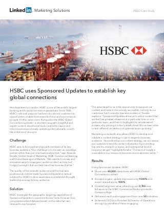 Marketing Solutions HSBC Case Study
Headquartered in London, HSBC is one of the world’s largest
banking and ﬁnancial services organizations. Since 1865,
HSBC’s role and purpose has been to connect customers to
opportunities, enable businesses to thrive and economies to
prosper. It’s this same vision that guides the HSBC Global
Connections website – a site brimming with insightful and
expert content, reports and tools created to inspire and
inform businesses already operating internationally or with
the ambition of doing so.
Challenge
HSBC aims to form partnerships with members of its key
business audience. “Our challenge is to be seen as a strategic
partner rather than just a transactional partner,” says Amanda
Rendle, Global Head of Marketing, HSBC Commercial Banking
and Global Banking and Markets. “We need to ﬁnd new and
innovative ways to engage an audience short on time but
hungry for insight that can help take their business further.”
The quality of the LinkedIn audience and the business
professional context made Sponsored Updates a natural
solution for HSBC to drive awareness and establish thought
leadership among its busy audience.
Solution
HSBC leveraged the geographic targeting capabilities of
Sponsored Updates to promote its new Trade Forecast Tool,
using personalized statuses based on the data that was
relevant to each market.
“The advantage for us is the opportunity to signpost our
content and make it more easily accessible, not only to our
customers but to a wider business audience,” Rendle
explains. “Sponsored Updates allow us to select content that
we feel has greatest relevance at a particular time or on a
particular topic, and then to highlight it to an interested
audience by placing it in the LinkedIn feed. We’ve been able
to test different variables and optimize as we go along.”
Marketing on LinkedIn also allows HSBC to develop and
validate a content strategy to use to target its business
audience. “As we develop our content strategy, we can assess
our customers’ need for certain information by promoting
key articles, research or topics, and seeing what kind of
response we get,” highlights Rendle. “This kind of insight is
invaluable in our mission to become more customer centric.”
Results
Using Sponsored Updates, HSBC:

Drove over 40,000 interactions with HSBC Global
Connections content

Boosted organic update impressions by 1500% and
social interactions by 900%

Created long term value, attracting over 3,750 new
followers to the HSBC Commercial Banking LinkedIn
Company Page

Delivered reach and engagement from over 50 industries

Achieved CEO, Vice President & Director of Operations
among top job titles of those engaging
HSBC uses Sponsored Updates to establish key
global connections
 