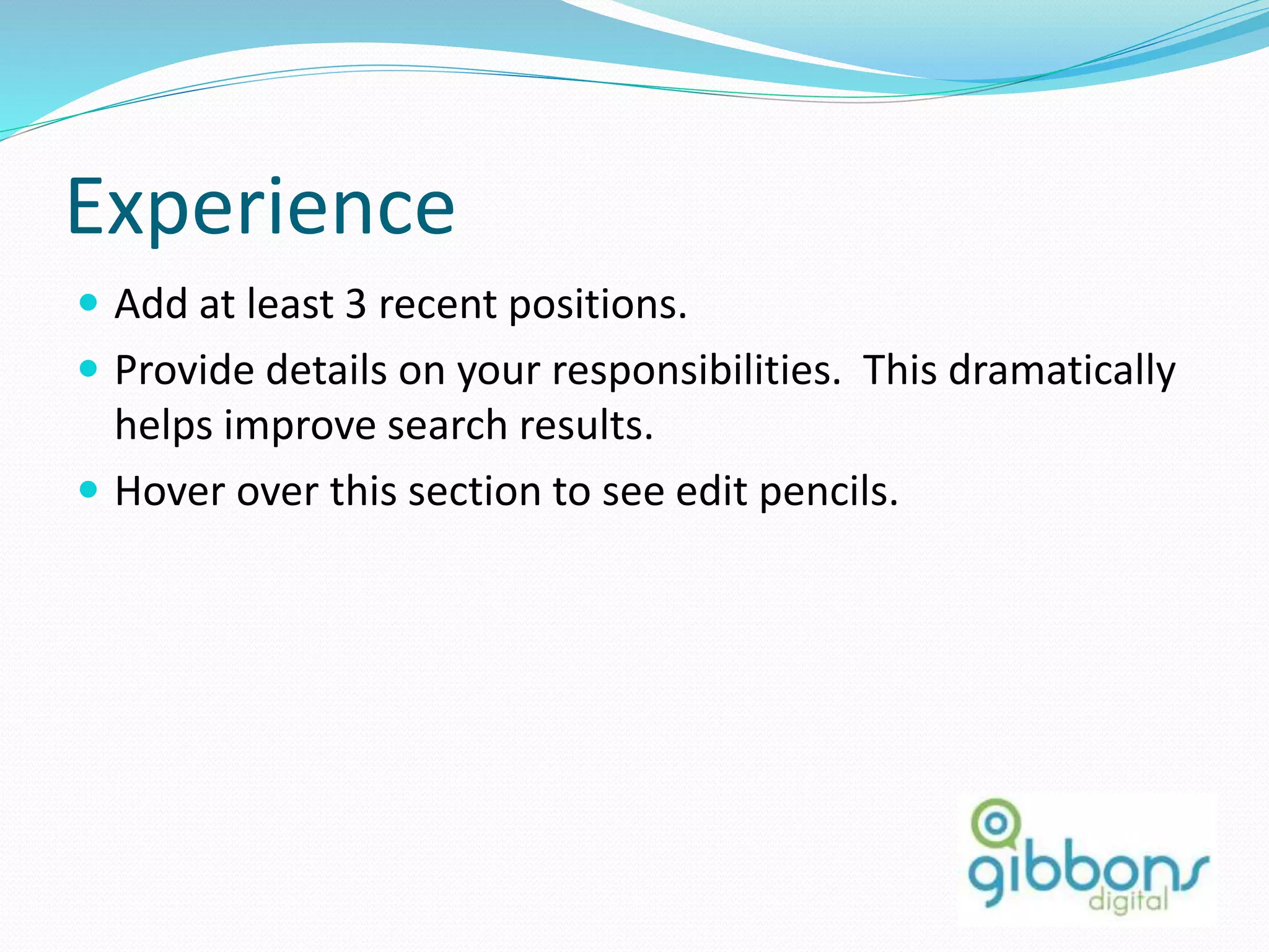 Experience
 Add at least 3 recent positions.
 Provide details on your responsibilities. This dramatically
helps improve search results.
 Hover over this section to see edit pencils.
15
 
