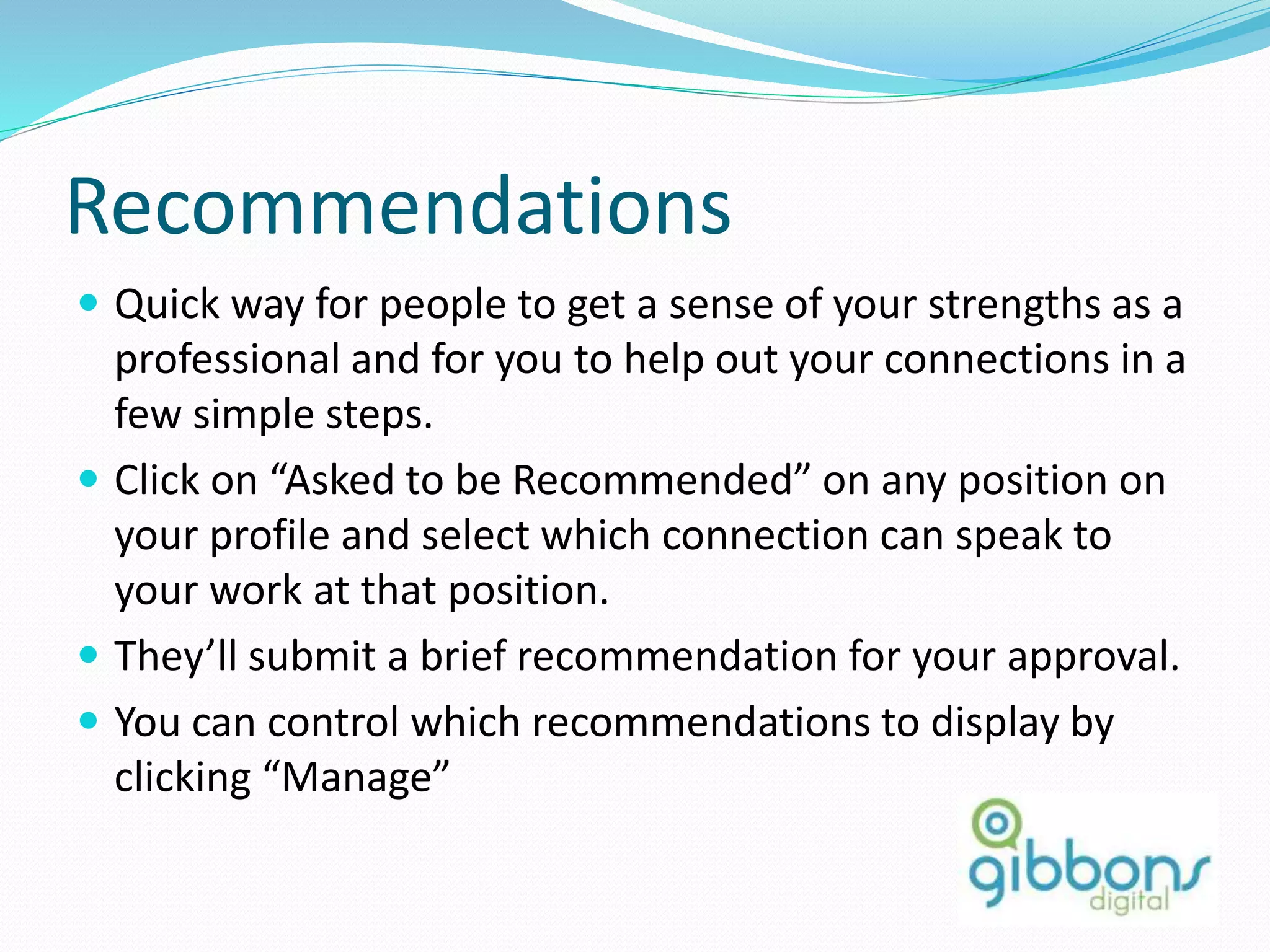 Recommendations
 Quick way for people to get a sense of your strengths as a
professional and for you to help out your connections in a
few simple steps.
 Click on “Asked to be Recommended” on any position on
your profile and select which connection can speak to
your work at that position.
 They’ll submit a brief recommendation for your approval.
 You can control which recommendations to display by
clicking “Manage”
27
 