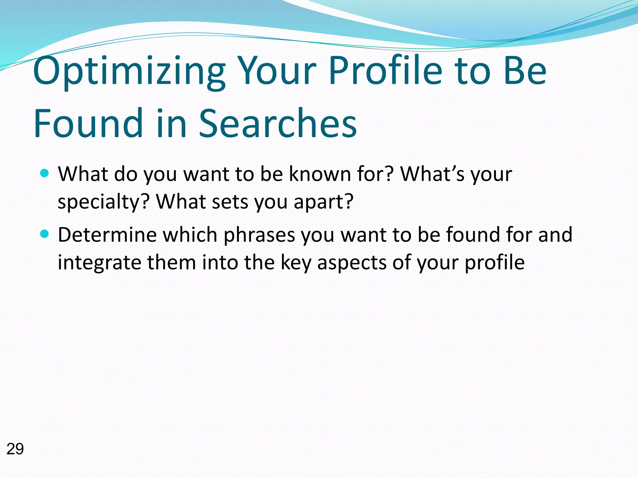 Optimizing Your Profile to Be
Found in Searches
 What do you want to be known for? What’s your
specialty? What sets you apart?
 Determine which phrases you want to be found for and
integrate them into the key aspects of your profile
29
 