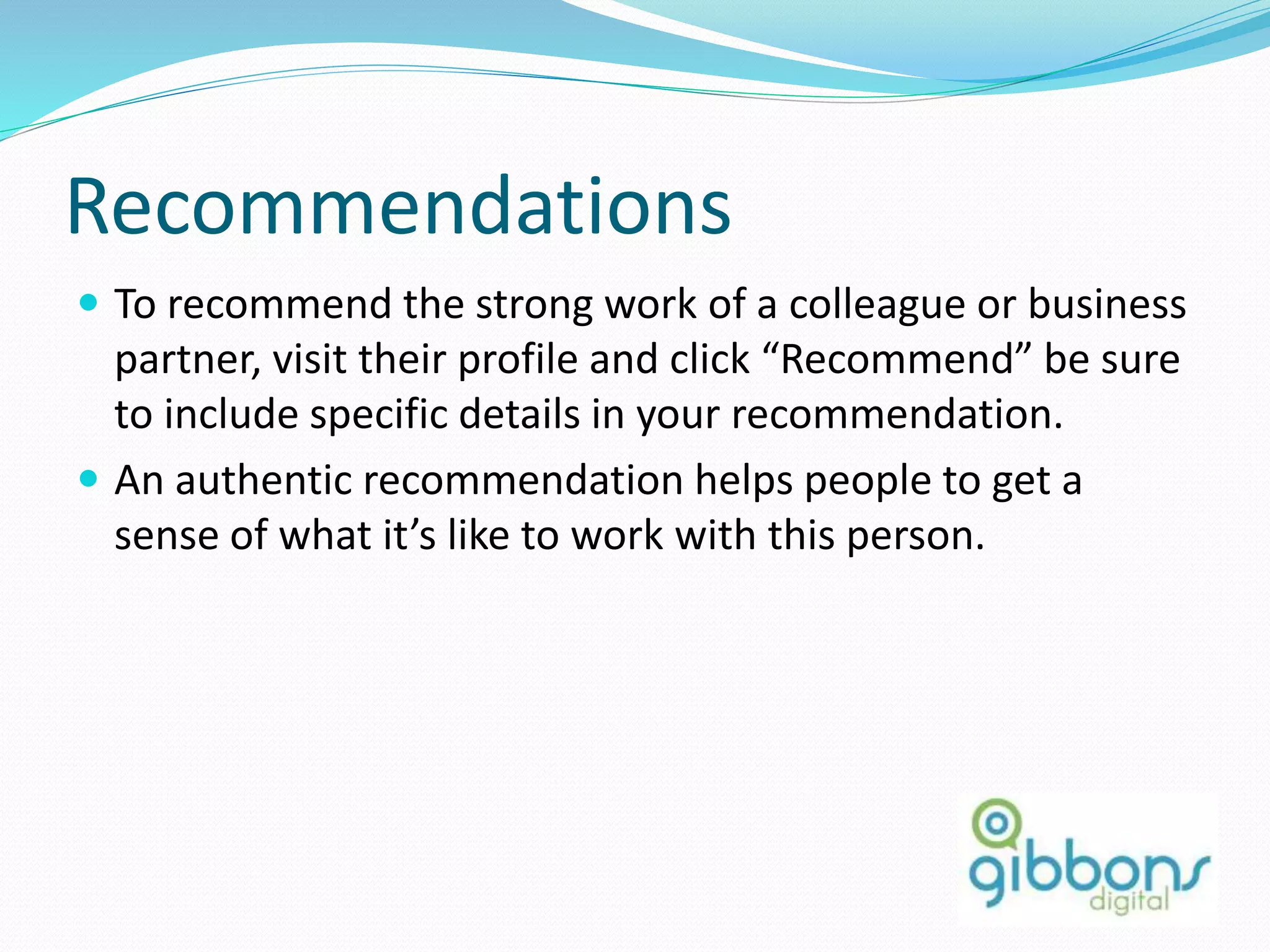 Recommendations
 To recommend the strong work of a colleague or business
partner, visit their profile and click “Recommend” be sure
to include specific details in your recommendation.
 An authentic recommendation helps people to get a
sense of what it’s like to work with this person.
35
 