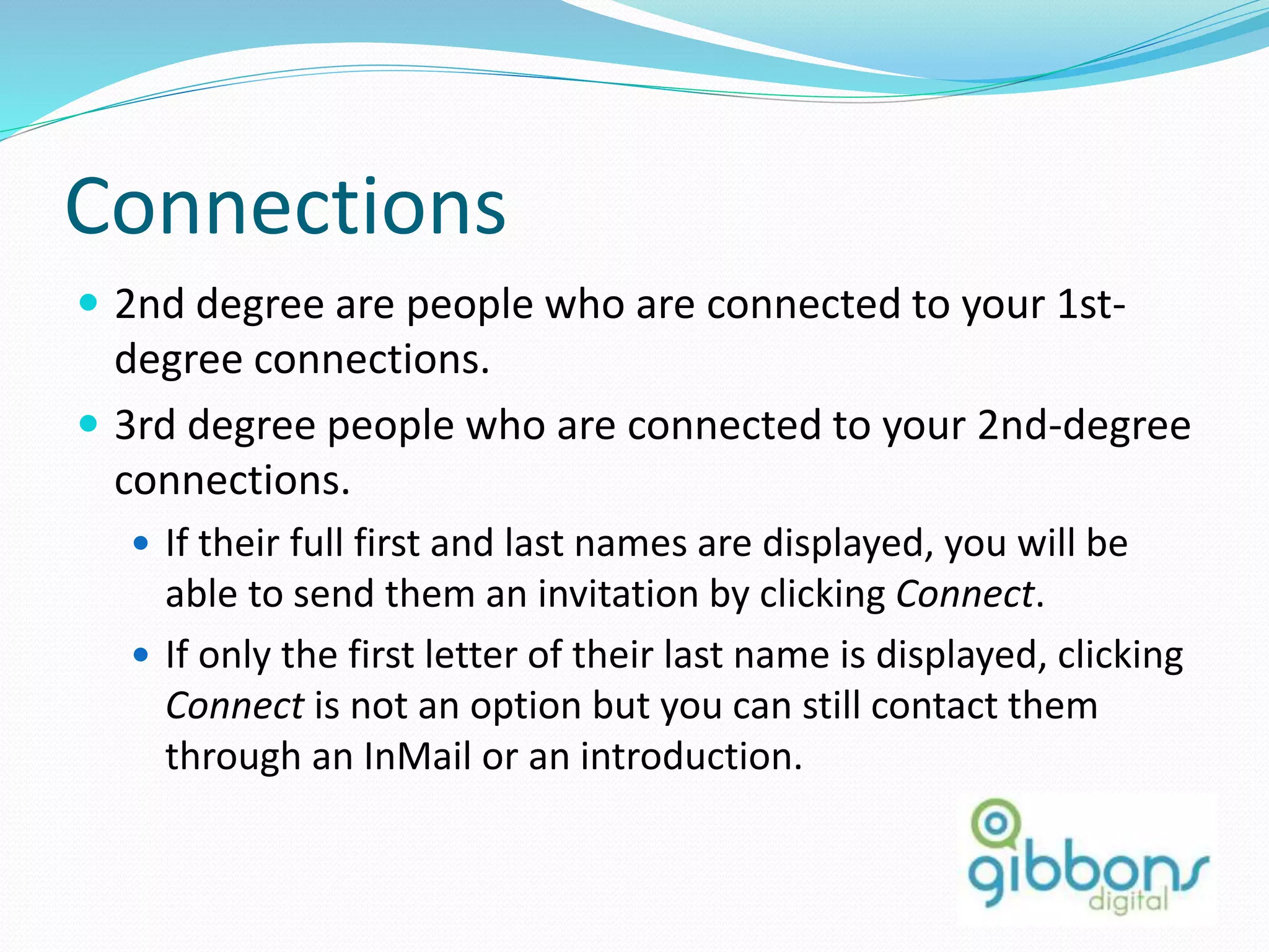 Connections
 2nd degree are people who are connected to your 1st-
degree connections.
 3rd degree people who are connected to your 2nd-degree
connections.
 If their full first and last names are displayed, you will be
able to send them an invitation by clicking Connect.
 If only the first letter of their last name is displayed, clicking
Connect is not an option but you can still contact them
through an InMail or an introduction.
41
 