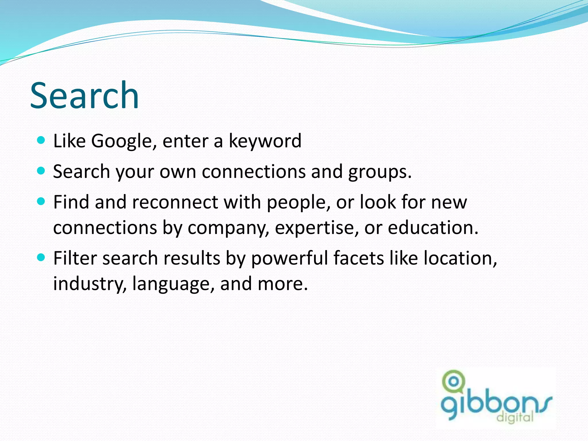 Search
 Like Google, enter a keyword
 Search your own connections and groups.
 Find and reconnect with people, or look for new
connections by company, expertise, or education.
 Filter search results by powerful facets like location,
industry, language, and more.
 