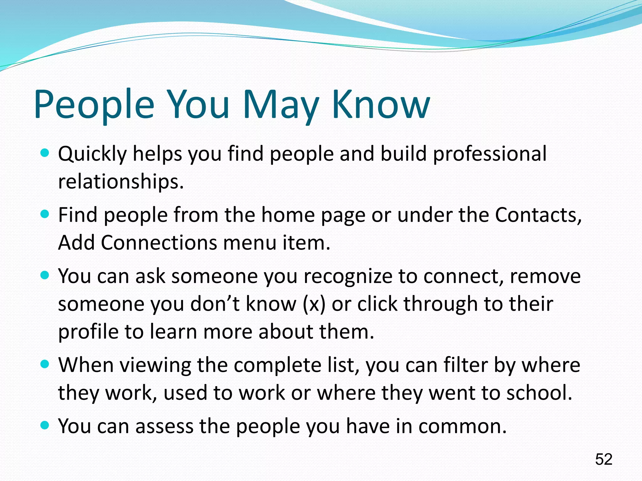 People You May Know
 Quickly helps you find people and build professional
relationships.
 Find people from the home page or under the Contacts,
Add Connections menu item.
 You can ask someone you recognize to connect, remove
someone you don’t know (x) or click through to their
profile to learn more about them.
 When viewing the complete list, you can filter by where
they work, used to work or where they went to school.
 You can assess the people you have in common.
52
 