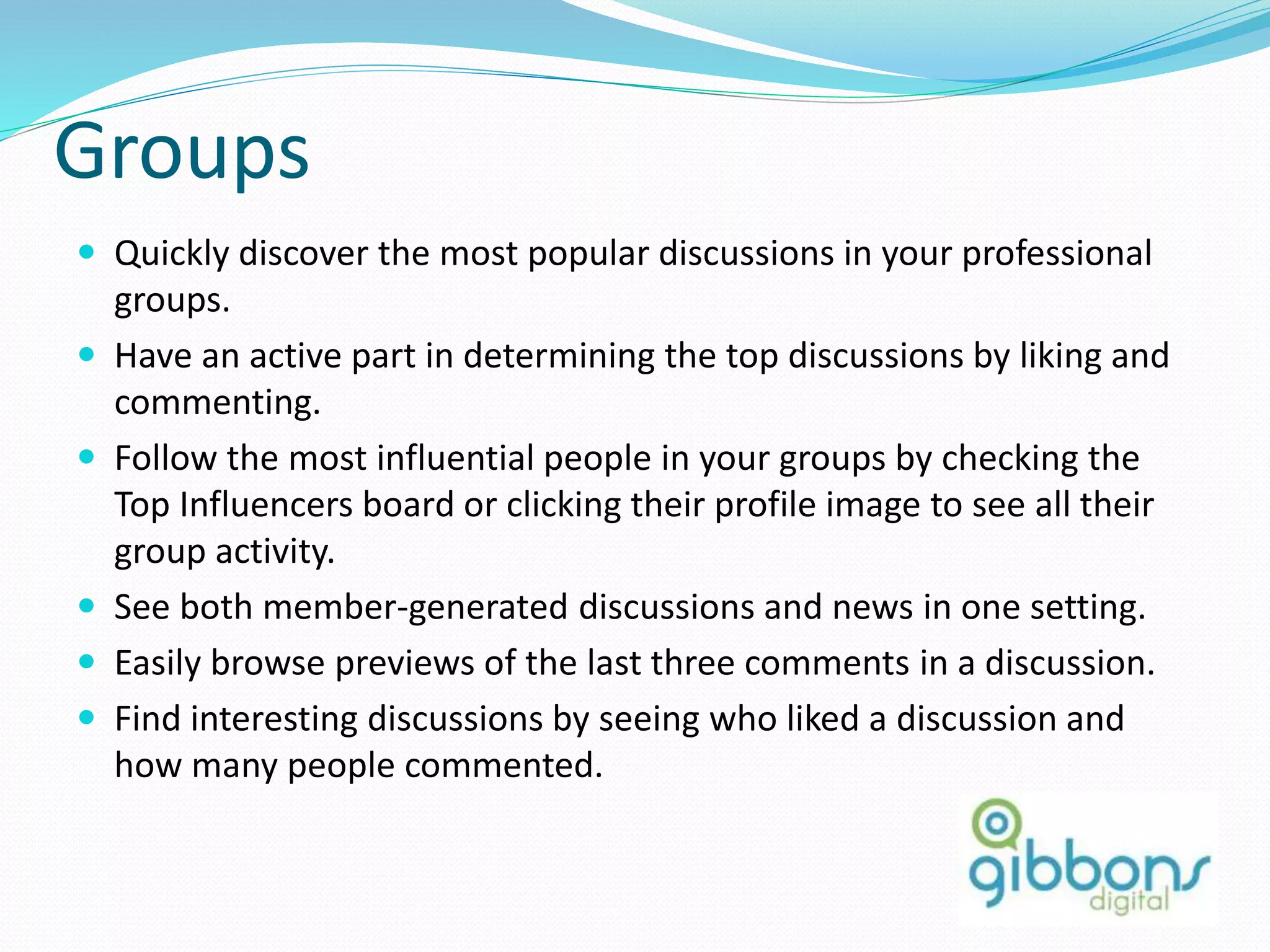 Groups
 Quickly discover the most popular discussions in your professional
groups.
 Have an active part in determining the top discussions by liking and
commenting.
 Follow the most influential people in your groups by checking the
Top Influencers board or clicking their profile image to see all their
group activity.
 See both member-generated discussions and news in one setting.
 Easily browse previews of the last three comments in a discussion.
 Find interesting discussions by seeing who liked a discussion and
how many people commented.
57
 