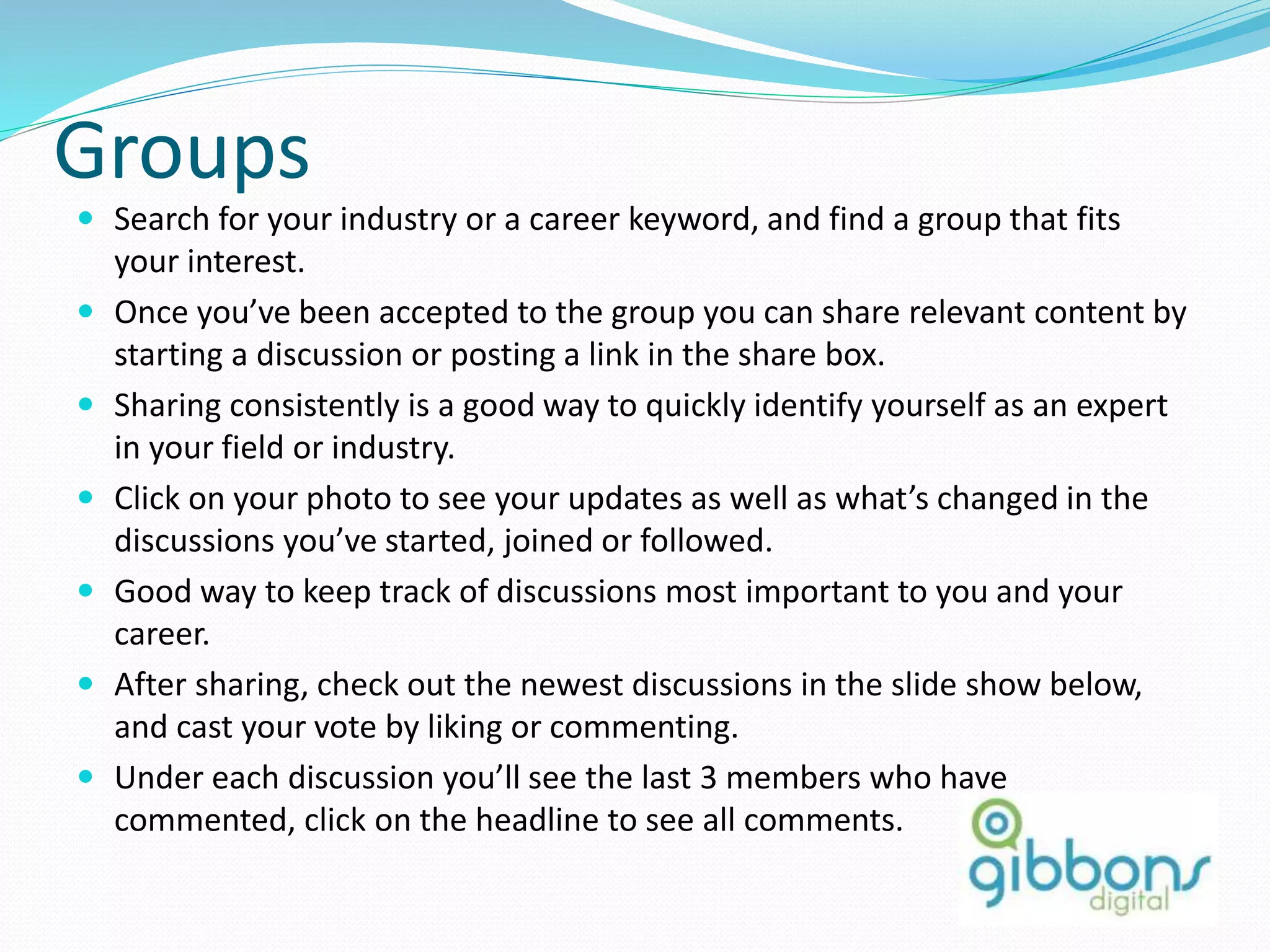 Groups
 Search for your industry or a career keyword, and find a group that fits
your interest.
 Once you’ve been accepted to the group you can share relevant content by
starting a discussion or posting a link in the share box.
 Sharing consistently is a good way to quickly identify yourself as an expert
in your field or industry.
 Click on your photo to see your updates as well as what’s changed in the
discussions you’ve started, joined or followed.
 Good way to keep track of discussions most important to you and your
career.
 After sharing, check out the newest discussions in the slide show below,
and cast your vote by liking or commenting.
 Under each discussion you’ll see the last 3 members who have
commented, click on the headline to see all comments.
 