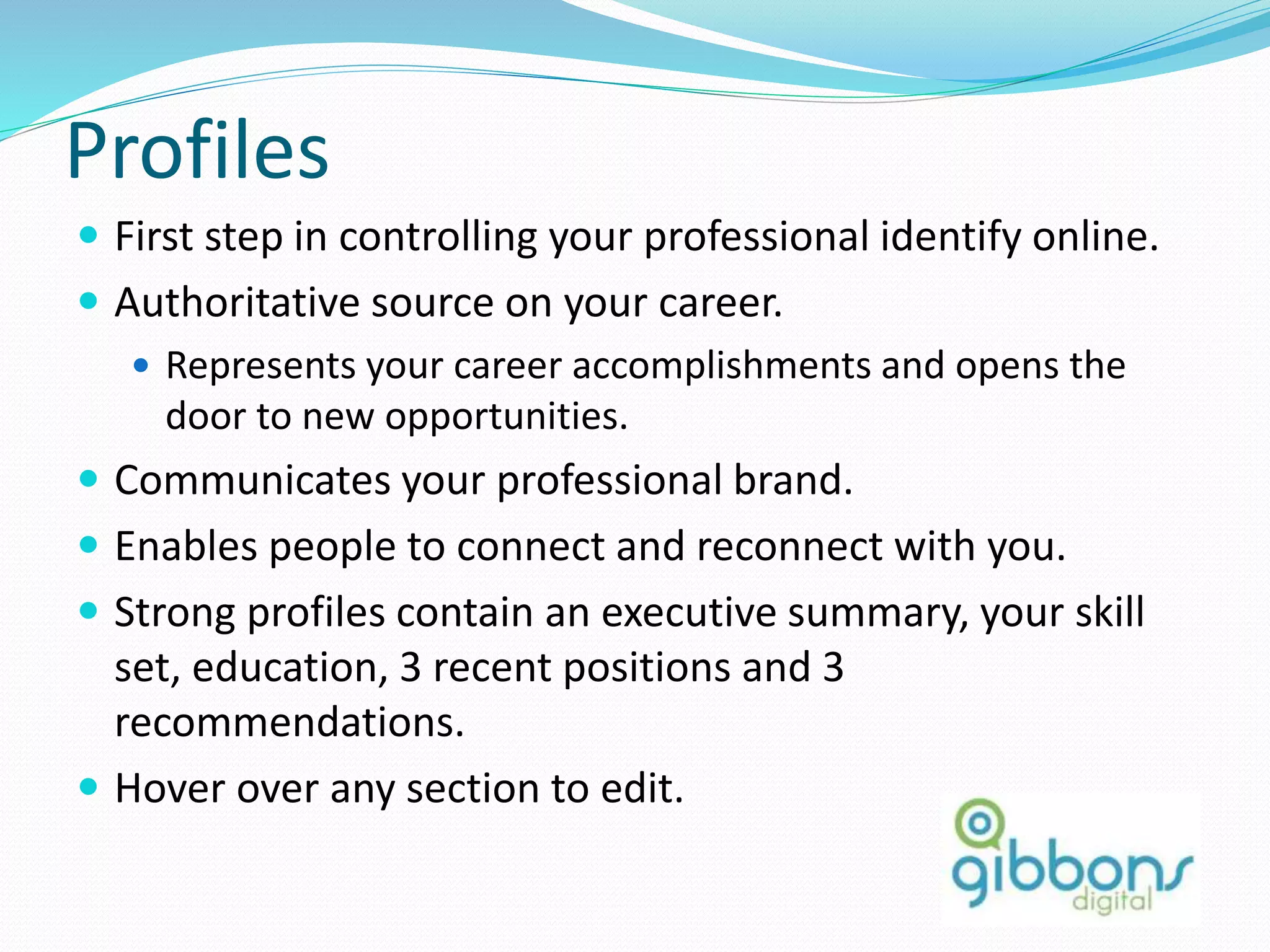 Profiles
 First step in controlling your professional identify online.
 Authoritative source on your career.
 Represents your career accomplishments and opens the
door to new opportunities.
 Communicates your professional brand.
 Enables people to connect and reconnect with you.
 Strong profiles contain an executive summary, your skill
set, education, 3 recent positions and 3
recommendations.
 Hover over any section to edit.
6
 
