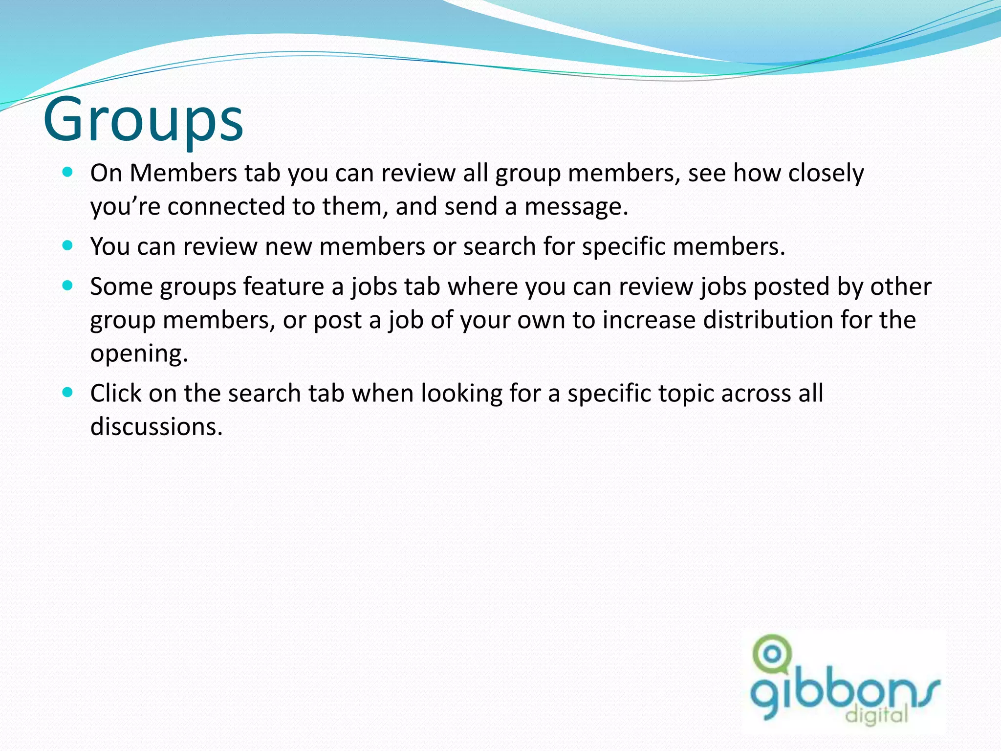 Groups
 On Members tab you can review all group members, see how closely
you’re connected to them, and send a message.
 You can review new members or search for specific members.
 Some groups feature a jobs tab where you can review jobs posted by other
group members, or post a job of your own to increase distribution for the
opening.
 Click on the search tab when looking for a specific topic across all
discussions.
 