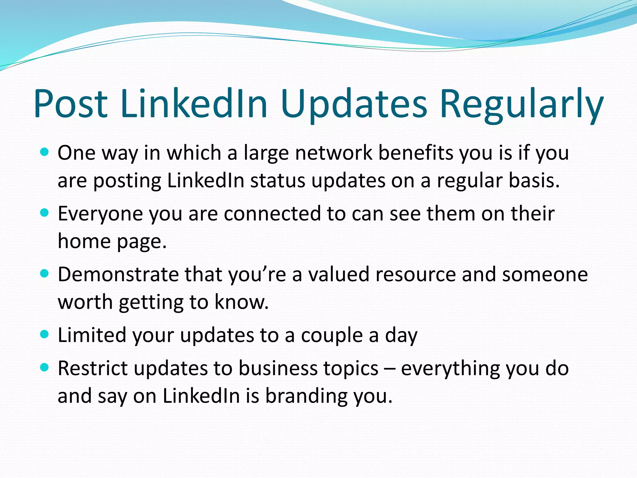 Post LinkedIn Updates Regularly
 One way in which a large network benefits you is if you
are posting LinkedIn status updates on a regular basis.
 Everyone you are connected to can see them on their
home page.
 Demonstrate that you’re a valued resource and someone
worth getting to know.
 Limited your updates to a couple a day
 Restrict updates to business topics – everything you do
and say on LinkedIn is branding you.
 