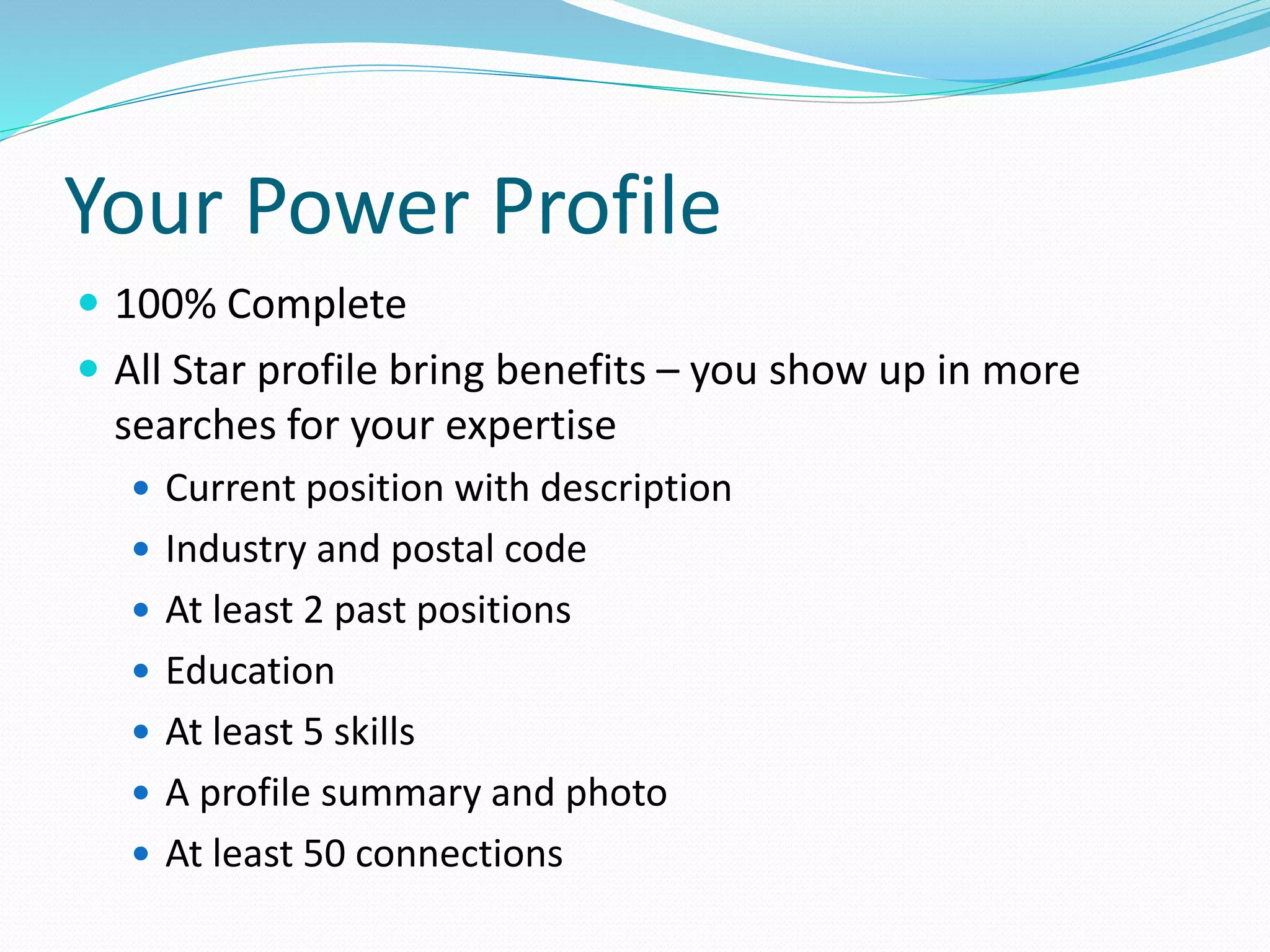 Your Power Profile
 100% Complete
 All Star profile bring benefits – you show up in more
searches for your expertise
 Current position with description
 Industry and postal code
 At least 2 past positions
 Education
 At least 5 skills
 A profile summary and photo
 At least 50 connections
 