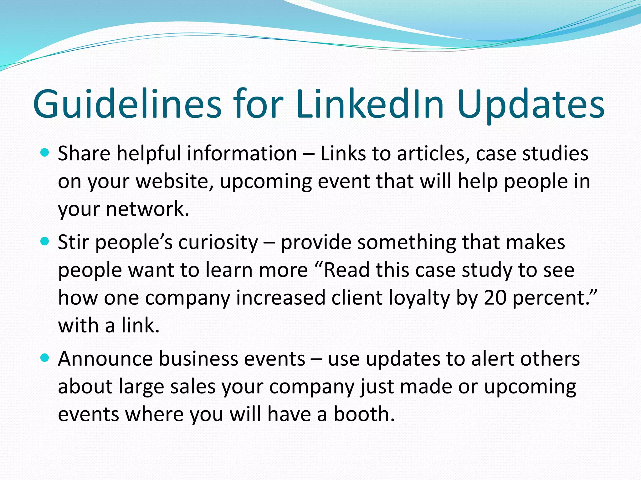 Guidelines for LinkedIn Updates
 Share helpful information – Links to articles, case studies
on your website, upcoming event that will help people in
your network.
 Stir people’s curiosity – provide something that makes
people want to learn more “Read this case study to see
how one company increased client loyalty by 20 percent.”
with a link.
 Announce business events – use updates to alert others
about large sales your company just made or upcoming
events where you will have a booth.
 
