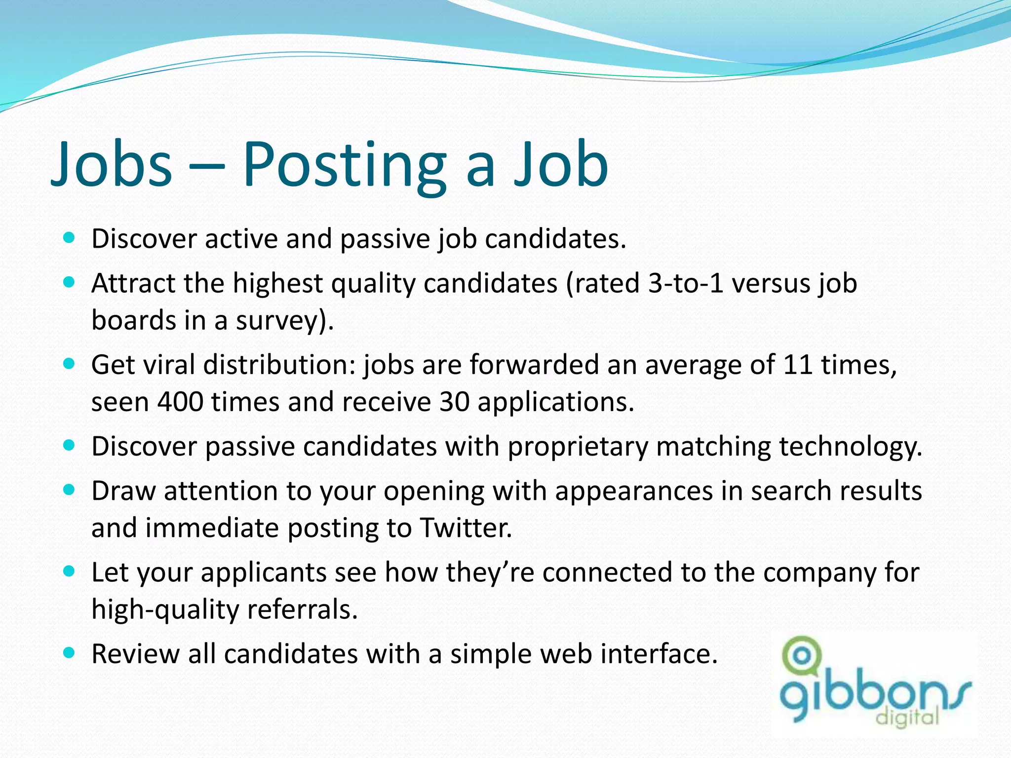 Jobs – Posting a Job
 Discover active and passive job candidates.
 Attract the highest quality candidates (rated 3-to-1 versus job
boards in a survey).
 Get viral distribution: jobs are forwarded an average of 11 times,
seen 400 times and receive 30 applications.
 Discover passive candidates with proprietary matching technology.
 Draw attention to your opening with appearances in search results
and immediate posting to Twitter.
 Let your applicants see how they’re connected to the company for
high-quality referrals.
 Review all candidates with a simple web interface.
72
 