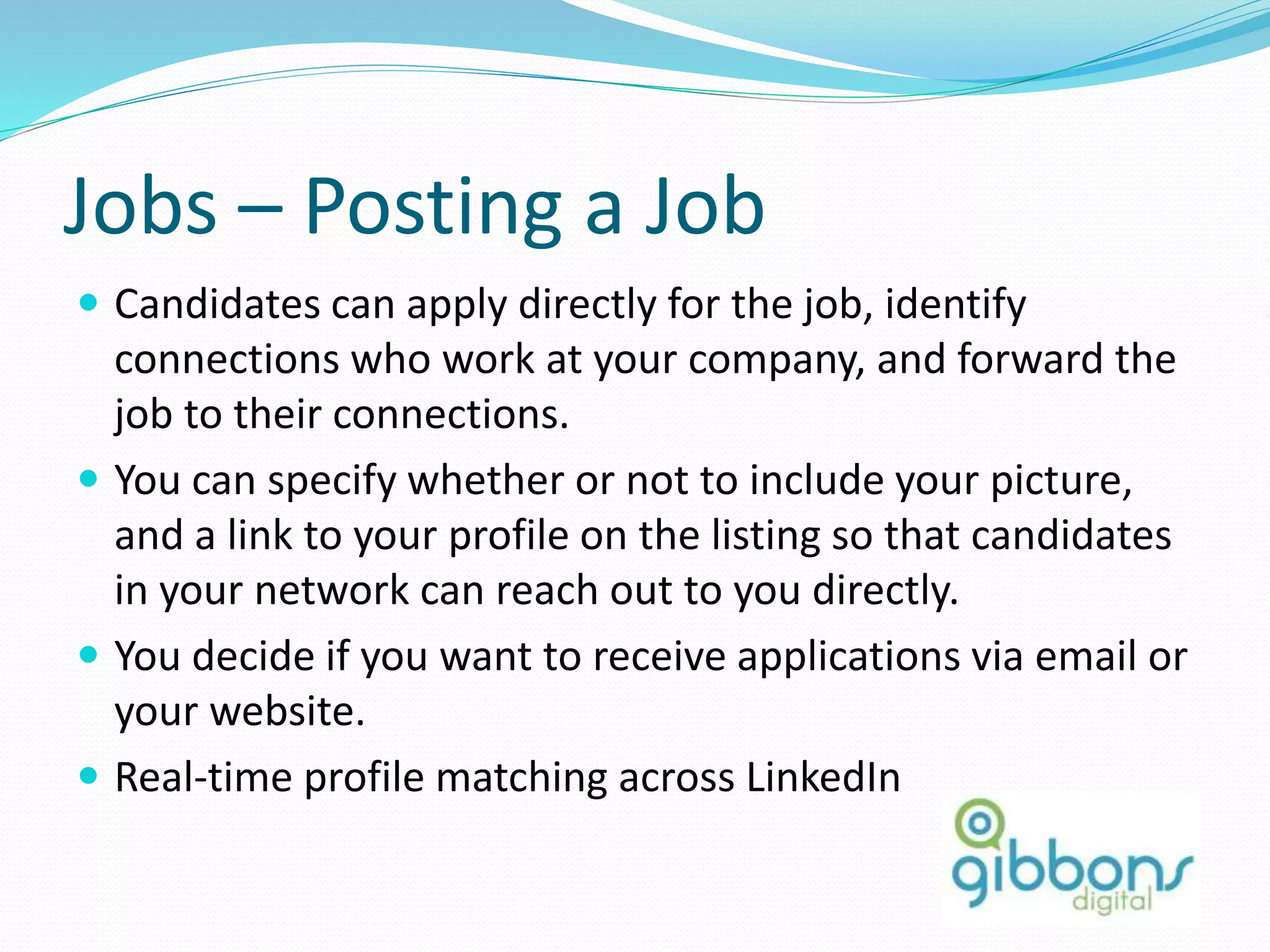 Jobs – Posting a Job
 Candidates can apply directly for the job, identify
connections who work at your company, and forward the
job to their connections.
 You can specify whether or not to include your picture,
and a link to your profile on the listing so that candidates
in your network can reach out to you directly.
 You decide if you want to receive applications via email or
your website.
 Real-time profile matching across LinkedIn
 
