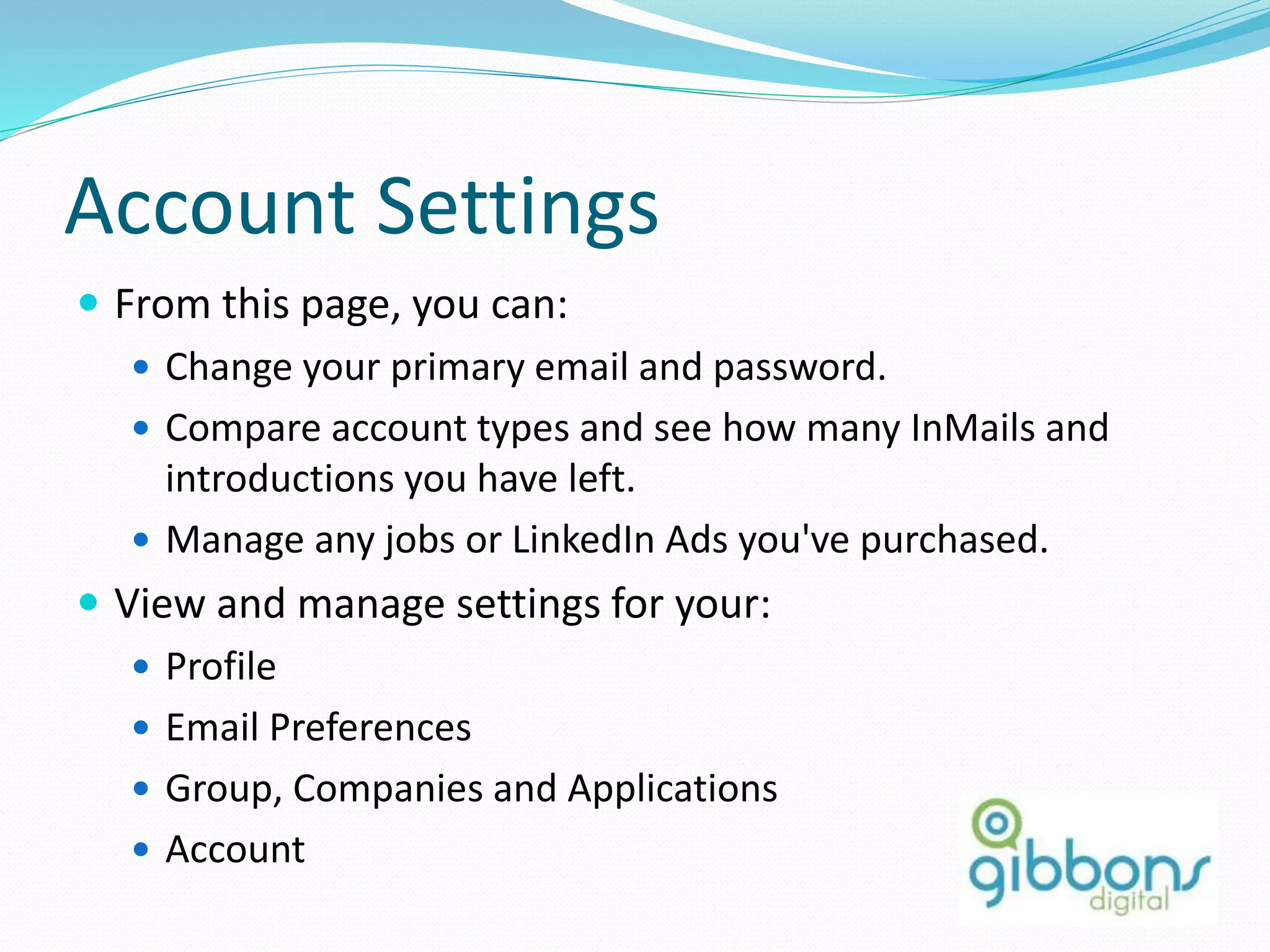Account Settings
 From this page, you can:
 Change your primary email and password.
 Compare account types and see how many InMails and
introductions you have left.
 Manage any jobs or LinkedIn Ads you've purchased.
 View and manage settings for your:
 Profile
 Email Preferences
 Group, Companies and Applications
 Account
80
 