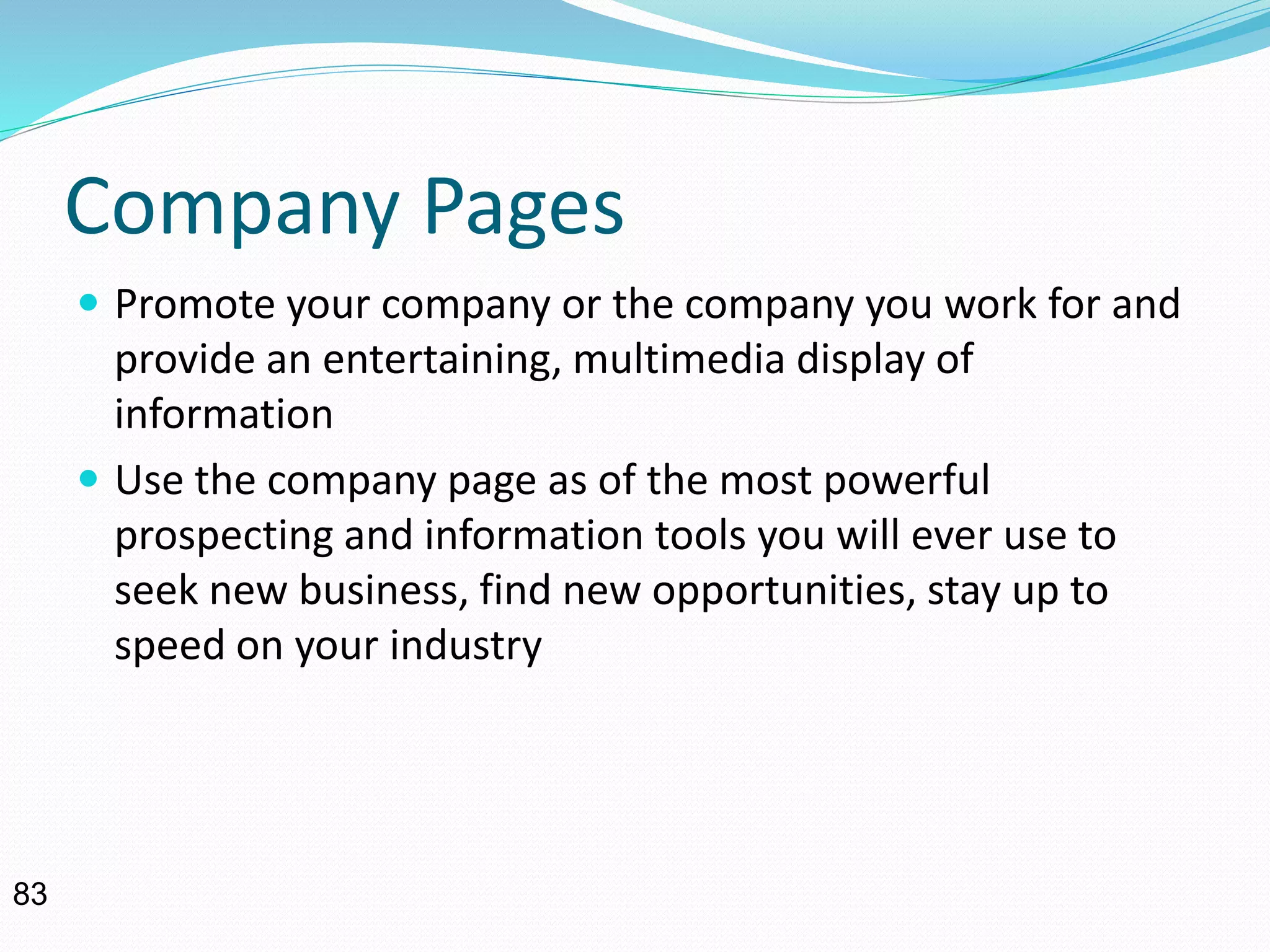 Company Pages
 Promote your company or the company you work for and
provide an entertaining, multimedia display of
information
 Use the company page as of the most powerful
prospecting and information tools you will ever use to
seek new business, find new opportunities, stay up to
speed on your industry
83
 