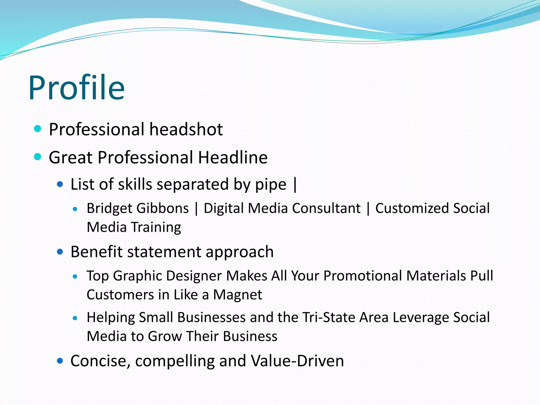 Profile
 Professional headshot
 Great Professional Headline
 List of skills separated by pipe |
 Bridget Gibbons | Digital Media Consultant | Customized Social
Media Training
 Benefit statement approach
 Top Graphic Designer Makes All Your Promotional Materials Pull
Customers in Like a Magnet
 Helping Small Businesses and the Tri-State Area Leverage Social
Media to Grow Their Business
 Concise, compelling and Value-Driven
 
