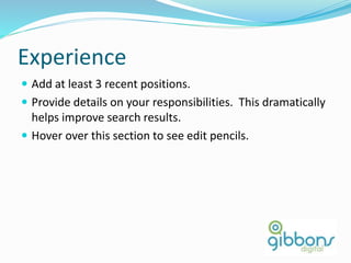 Experience
 Add at least 3 recent positions.
 Provide details on your responsibilities. This dramatically
helps improve search results.
 Hover over this section to see edit pencils.
15
 