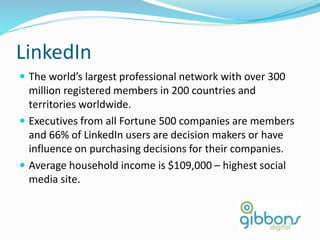 LinkedIn
 The world’s largest professional network with over 300
million registered members in 200 countries and
territories worldwide.
 Executives from all Fortune 500 companies are members
and 66% of LinkedIn users are decision makers or have
influence on purchasing decisions for their companies.
 Average household income is $109,000 – highest social
media site.
 