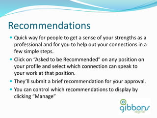 Recommendations
 Quick way for people to get a sense of your strengths as a
professional and for you to help out your connections in a
few simple steps.
 Click on “Asked to be Recommended” on any position on
your profile and select which connection can speak to
your work at that position.
 They’ll submit a brief recommendation for your approval.
 You can control which recommendations to display by
clicking “Manage”
27
 